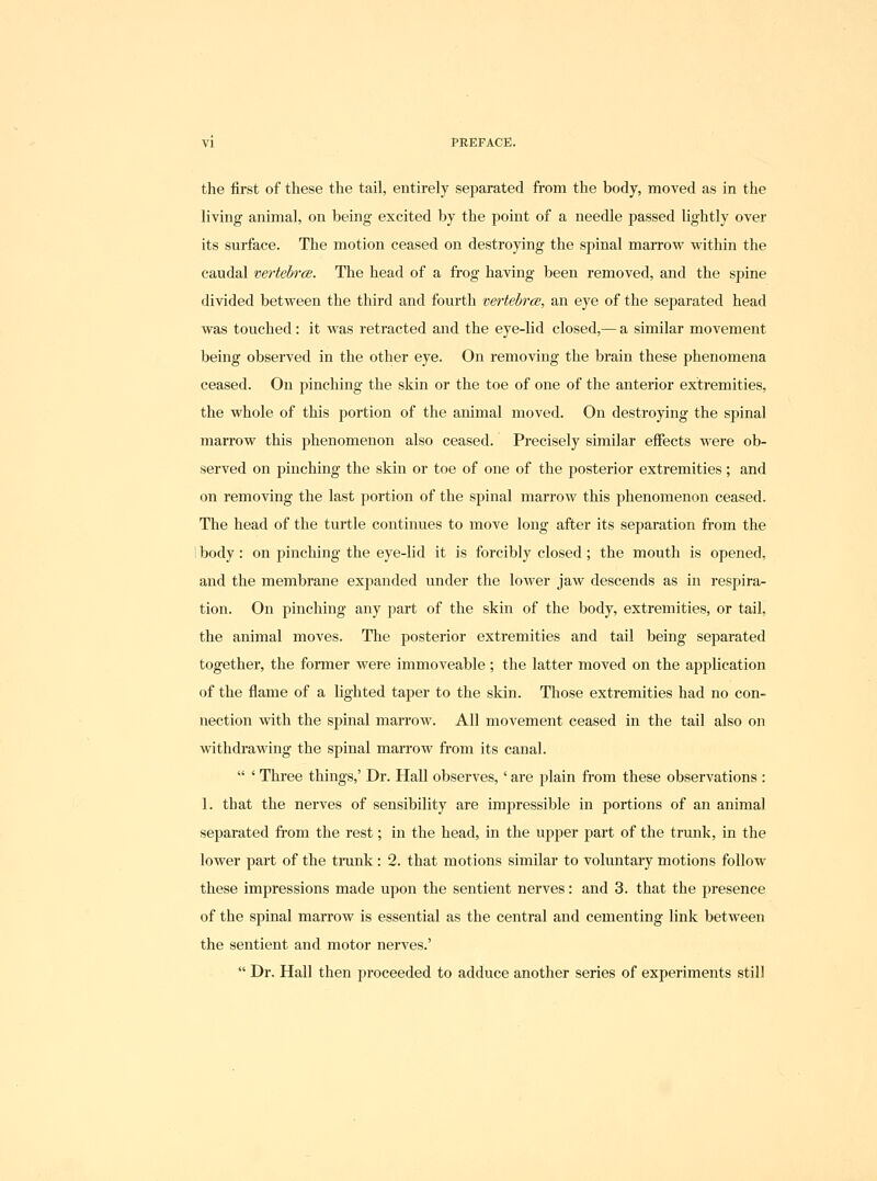 the first of these the tail, entirely separated from the body, moved as in the living animal, on being excited by the point of a needle passed lightly over its surface. The motion ceased on destroying the spinal marrow within the caudal mrtehrce. The head of a frog having been removed, and the spine divided between the third and fourth vertebrce, an eye of the separated head was touched: it was retracted and the eye-lid closed,— a similar movement being observed in the other eye. On removing the brain these phenomena ceased. On pinching the skin or the toe of one of the anterior extremities, the whole of this portion of the animal moved. On destroying the spinal marrow this phenomenon also ceased. Precisely similar effects were ob- served on pinching the skin or toe of one of the posterior extremities; and on removing the last portion of the spinal marrow this phenomenon ceased. The head of the turtle continues to move long after its separation from the I body: on pinching the eye-lid it is forcibly closed; the mouth is opened, and the membrane exjianded under the lower jaw descends as in respira- tion. On pinching any part of the skin of the body, extremities, or tail, the animal moves. The posterior extremities and tail being separated together, the fonner were immoveable ; the latter moved on the application of the flame of a lighted taper to the skin. Those extremities had no con- nection with the spinal marrow. All movement ceased in the tail also on withdrawing the spinal mari'ow from its canal.  ' Three things,' Dr. Hall observes,' are plain from these observations : 1. that the nerves of sensibility are impressible in portions of an animal separated from the rest; in the head, in the upper part of the trunk, in the lower part of the trunk: 2. that motions similar to voluntary motions follow these impressions made upon the sentient nerves: and 3. that the presence of the spinal marrow is essential as the central and cementing link between the sentient and motor nerves.'  Dr. Hall then proceeded to adduce another series of experiments still