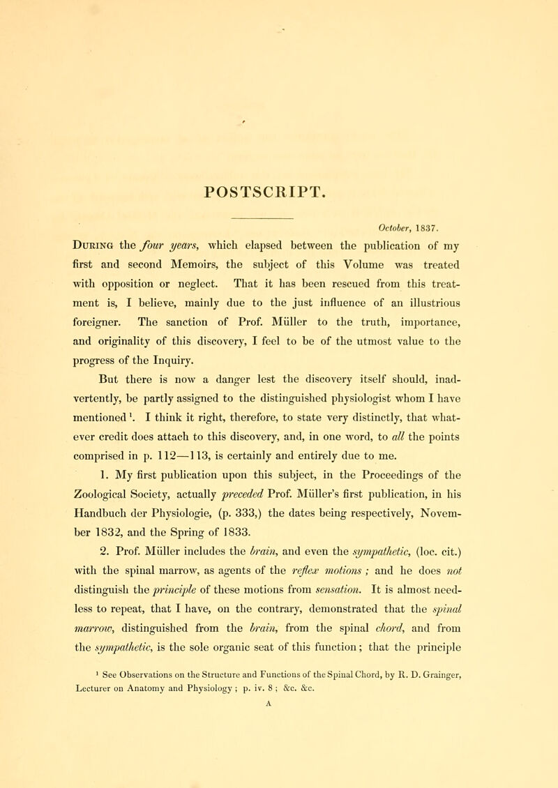 POSTSCRIPT. October, 1837. During the four years, which elapsed between the publication of my first and second Memoirs, the subject of this Volume was treated with opposition or neglect. That it has been rescued from this treat- ment is, I believe, mainly due to the just influence of an illustrious foreigner. The sanction of Prof. Miiller to the truth, importance, and originality of this discovery, I feel to be of the utmost value to the progress of the Inquiry. But there is now a danger lest the discovery itself should, inad- vertently, be partly assigned to the distinguished physiologist whom I have mentioned'. I think it right, therefore, to state very distinctly, that what- ever credit does attach to this discovery, and, in one word, to all the points comprised in p. 112—113, is certainly and entirely due to me. 1. My first publication upon this subject, in the Proceedings of the Zoological Society, actually preceded Prof. Miiller's first publication, in his Handbuch der Physiologie, (p. 333,) the dates being respectively, Novem- ber 1832, and the Spring of 1833. 2. Prof. Miiller includes the brain, and even the sympathetic, (loc. cit.) with the spinal marrow, as agents of the reflex motions ; and he does not distinguish the principle of these motions from sensation. It is almost need- less to repeat, that I have, on the contrary, demonstrated that the spinal marrow, distinguished from the brain, from the sjiinal chord, and from the sympathetic, is the sole organic seat of this function; that the principle ' See Observations on the Structure and Functions of the Spinal Chord, by R. D. Grainger, Lecturer on Anatomy and Physiology ; p. iv. 8 ; &c. &c. A