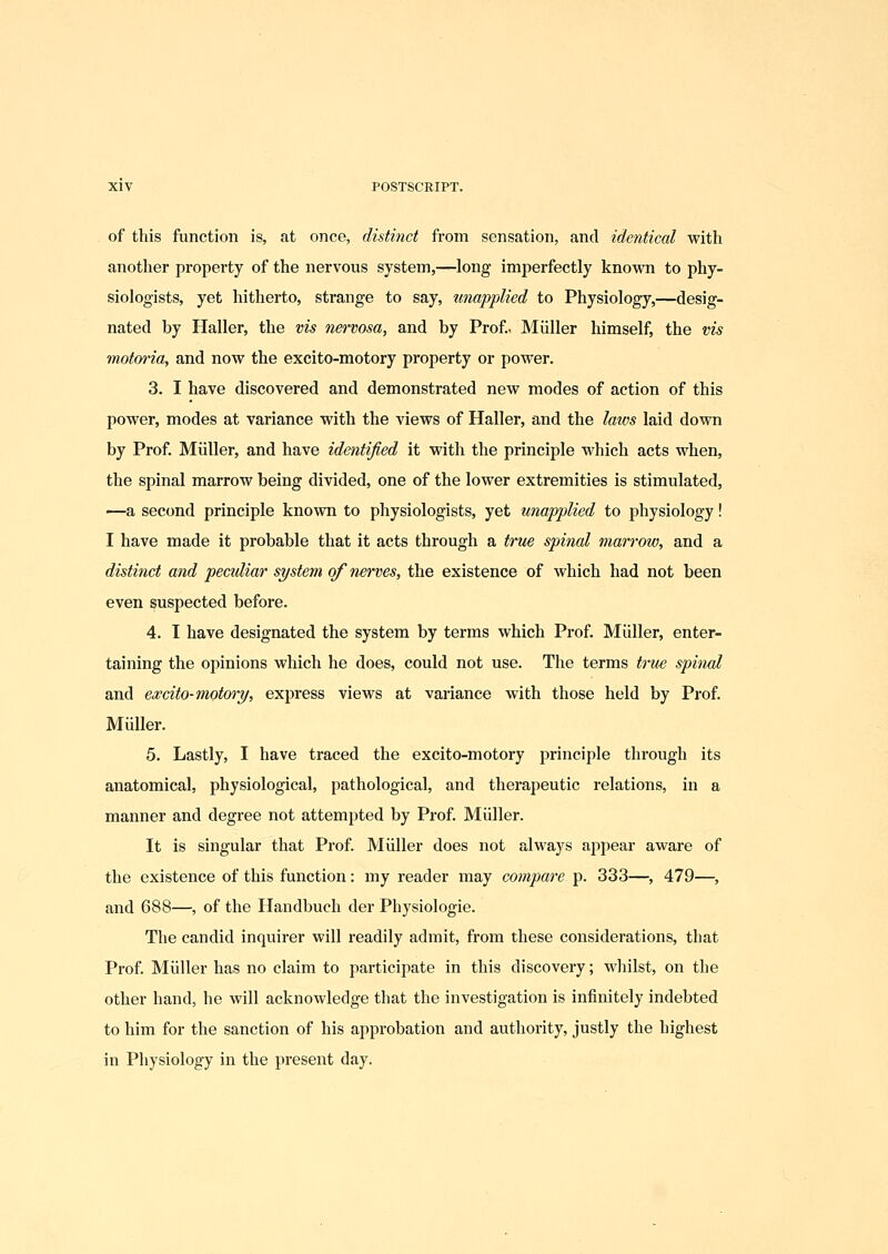 of this function is, at once, distinct from sensation, and identical with another property of the nervous system,—long imperfectly knovi^n to phy- siologists, yet hitherto, strange to say, unapplied to Physiology,—desig- nated by Haller, the vis nervosa, and by Prof.. Miiller himself, the vis motoria, and now the excito-motory property or power. 3. I have discovered and demonstrated new modes of action of this power, modes at variance with the views of Haller, and the laws laid down by Prof. Miiller, and have identified it with the principle which acts when, the spinal marrow being divided, one of the lower extremities is stimulated, —a second principle known to physiologists, yet unapplied to physiology! I have made it probable that it acts through a trv£ spinal marrow, and a distinct and peculiar system of nerves, the existence of which had not been even suspected before. 4. I have designated the system by terms which Prof. Miiller, enter- taining the opinions which he does, could not use. The terms tru£ spinal and excito-motwy, express views at variance with those held by Prof. MuUer. 5. Lastly, I have traced the excito-motory principle through its anatomical, physiological, pathological, and therapeutic relations, in a manner and degree not attempted by Prof. Miiller. It is singular that Prof Miiller does not always appear aware of the existence of this function: my reader may compare p. 333—, 479—, and 688—, of the Handbuch der Physiologie. The candid inquirer will readily admit, from these considerations, that Prof. Miiller has no claim to participate in this discovery; wliilst, on the other hand, he will acknowledge that the investigation is infinitely indebted to him for the sanction of his approbation and authority, justly the highest in Physiology in the present day.