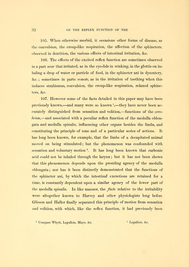 105. When otherwise morbid, it occasions other forms of disease, as tlie convulsion, the croup-like respiration, the affection of the sphincters, observed in dentition, the various effects of intestinal irritation, &;c. 106. The effects of the excited reflex function are sometimes observed in a i^art near that irritated, as in the eye-lids in winking, in the glottis on in- haling a drop of water or particle of food, in the sphincter ani in dysentery, &c.; sometimes in parts remote, as in the irritation of teething when this induces strabismus, convulsion, the croup-like respiration, relaxed sphinc- ters, &c. 107. However some of the facts detailed in this paper may have been previously known,—and many were so known ',—they have never been ac- curately distinguished from sensation and volition,—functions of the cere- brum,—and associated with a peculiar reflex ftinction of the medulla oblon- gata and medulla spinalis, influencing other organs besides the limbs, and constituting the principle of tone and of a particular series of actions. It has long been known, for example, that the limbs of a decapitated animal moved on being stimulated; but the phenomenon was confounded with sensation and voluntary motion '\ It has long been known that carbonic acid could not be inhaled through the larynx; but it has not been shown that this phenomenon depends upon the presiding agency of the medulla oblongata; nor has it been distinctly demonstrated that the ftmctions of the sphincter ani, by which the intestinal excretions are retained for a time, is constantly dependent upon a similar agency of the lower part of the medulla spinalis. In like manner, the facts relative to the irritability were altogether known to Harvey and other physiologists long before Glisson and Haller finally separated this principle of motion from sensation and volition, with which, like the reflex function, it had previously been ' Compare Whytt, Legallois, Mayo, &c. ^ Legallois, &c.