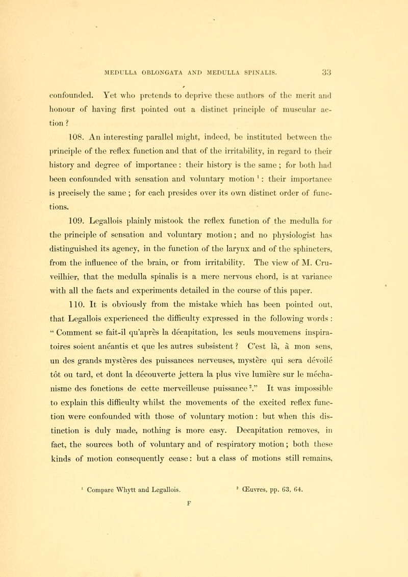 confounded. Yet who pretends to deprive these authors of the merit aufl honour of having first pointed out a distinct principle of muscular ac- tion ? 108. An interesting parallel might, indeed, be instituted between the principle of the reflex function and that of the irritability, in regard to their history and degree of importance : their history is the same ; for both had been confounded with sensation and voluntary motion ' : their importance is precisely the same ; for each presides over its own distinct order of func- tions. 109. Legallois plainly mistook the reflex function of the medulla for the principle of sensation and voluntary motion; and no physiologist has distinguished its agency, in the function of the larynx and of the sphincters, from the influence of the brain, or from irritability. The view of M. Cru- veilhier, that the medulla spinalis is a mere nervous chord, is at variance with all the facts and experiments detailed in the course of this paper. 110. It is obviously fi'om the mistake which has been pointed out, that Legallois experienced the difficulty expressed in the following words :  Comment se fait-il qu'apres la decapitation, les seuls mouvemens inspira- toires soient aneantis et que les autres subsistent ? C'est la, a mon sens, un des grands mysteres des puissances nerveuses, mystere qui sera devoile tot ou tard, et dont la decouverte jettera la plus vive lumiere sur le mecha- nisme des fonctions de cette merveilleuse puissance'. It was impossible to explain this diflSculty whilst the movements of the excited reflex func- tion were confounded with those of voluntary motion: but when this dis- tinction is duly made, nothing is more easy. Decapitation removes, in fact, the sources both of voluntary and of respiratory motion; both these kinds of motion consequently cease: but a class of motions still remains, ' Compare Whytt and Legallois. ' CEuyres, pp. 63, 64. F