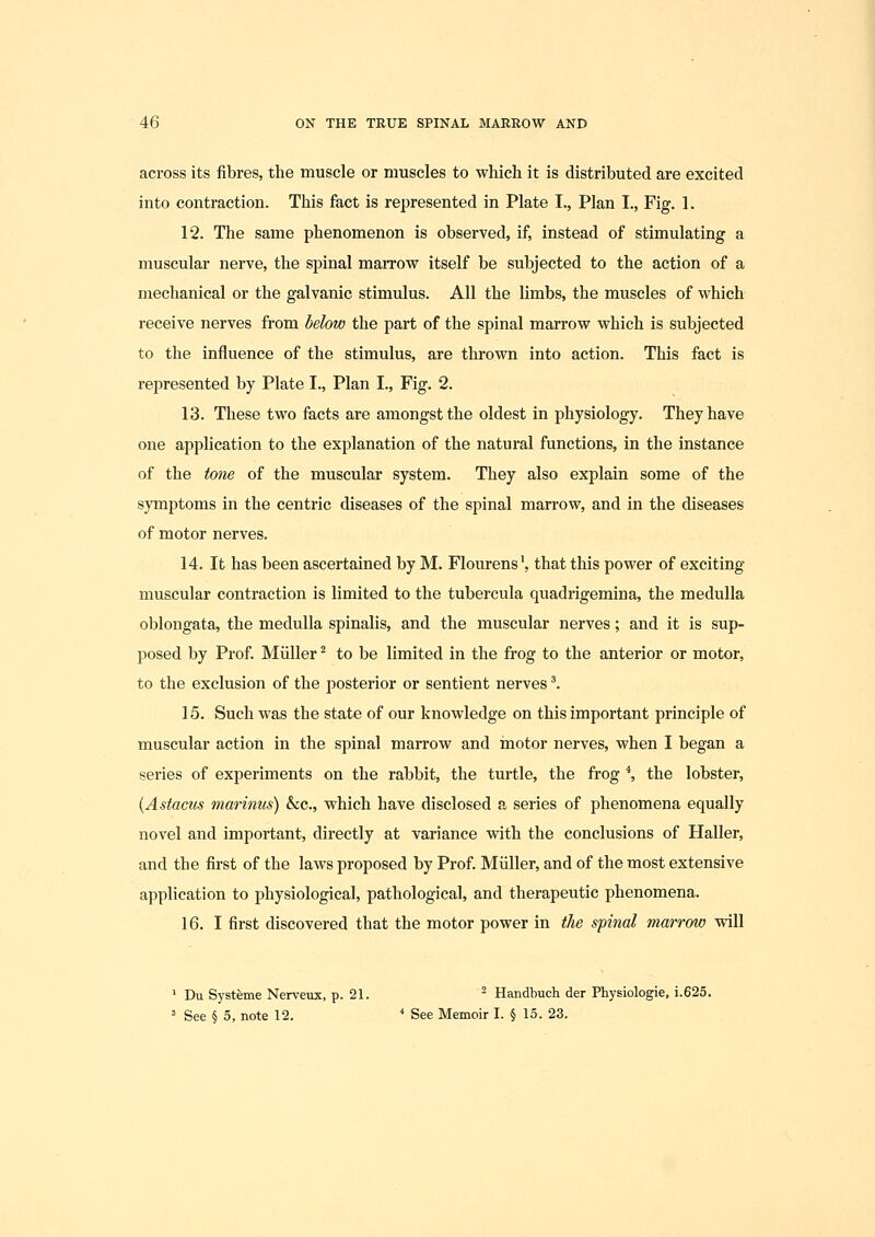 across its fibres, the muscle or muscles to which it is distributed are excited into contraction. This fact is represented in Plate I., Plan I., Fig. 1. 12. The same phenomenon is observed, if, instead of stimulating a muscular nerve, the spinal maiTow itself be subjected to the action of a mechanical or the galvanic stimulus. All the limbs, the muscles of which receive nerves from helow the part of the spinal marrow which is subjected to the influence of the stimulus, are thrown into action. This fact is represented by Plate I., Plan I., Fig. 2. 13. These two facts are amongst the oldest in physiology. They have one application to the explanation of the natural functions, in the instance of the tone of the muscular system. They also explain some of the symptoms in the centric diseases of the spinal marrow, and in the diseases of motor nerves. 14. It has been ascertained by M. Flourens', that this power of exciting- muscular contraction is limited to the tubercula quadrigemina, the medulla oblongata, the medulla spinalis, and the muscular nerves; and it is sup- posed by Prof. Miiller ^ to be limited in the frog to the anterior or motor, to the exclusion of the posterior or sentient nerves'. 15. Such was the state of our knowledge on this important principle of muscular action in the spinal marrow and motor nerves, when I began a series of experiments on the rabbit, the turtle, the frog *, the lobster, {Astacus marinus) &c., which have disclosed a series of phenomena equally novel and important, directly at variance with the conclusions of Haller, and the first of the laws proposed by Prof. Miiller, and of the most extensive application to physiological, pathological, and therapeutic phenomena. 16. I first discovered that the motor power in the spinal marrow will ^ Du Systeme Nerveux, p. 21. ^ Handbuch der Physiologie, i.625. ' See § 5, note 12. ■* See Memoir I. § 15. 23.