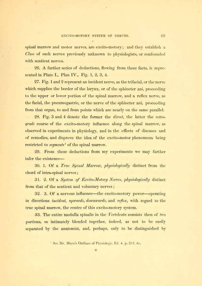 spinal marrow and motor nerves, are excito-motory; and they establish a Class of such nerves previously unknown to physiologists, or confounded with sentient nerves. 26. A further series of deductions, flowing from these facts, is repre- sented in Plate I., Plan IV., Fig. 1, 2, 3, 4. 27. Fig. 1 and 2 represent an incident nerve, as the trifacial, or the nerve which supplies the border of the larynx, or of the sphincter ani, proceeding to the upper or lower portion of the spinal marrow, and a reflex nerve, as the facial, the pneumogastric, or the nerve of the sphincter ani, proceeding from that organ, to and from points which are nearly on the same parallel. 28. Fig. 3 and 4 denote the former the direct, the latter the retro- grade course of the excito-motory influence along the spinal marrow, as observed in experiments in physiology, and in the effects of diseases and of remedies, and disprove the idea of the excito-motor phenomena being restricted to segments' of the spinal marrow. 29. From these deductions from my experiments we may further infer the existence— 30. 1. Of a True Spinal Marrow, physiologically distinct irom the chord of intra-spinal nerves; 31. 2. Of a System of Ewcito-Motory Nerves, physiologically distinct from that of the sentient and voluntary nerves ; 32. 3. Of a nervous influence—the excito-motory power—operating in directions incident, upwards, downwards, and reflex, with regard to the true spinal marrow, the centre of this excito-motory system. 33. The entire medulla spinalis in the Vertebrata consists then of tivo portions, so intimately blended together, indeed, as not to be easily separated by the anatomist, and, perhaps, only to be distinguished by ' See Mr. Mayo's Outlines of Physiology, Ed. 4. p. 213, &c. H