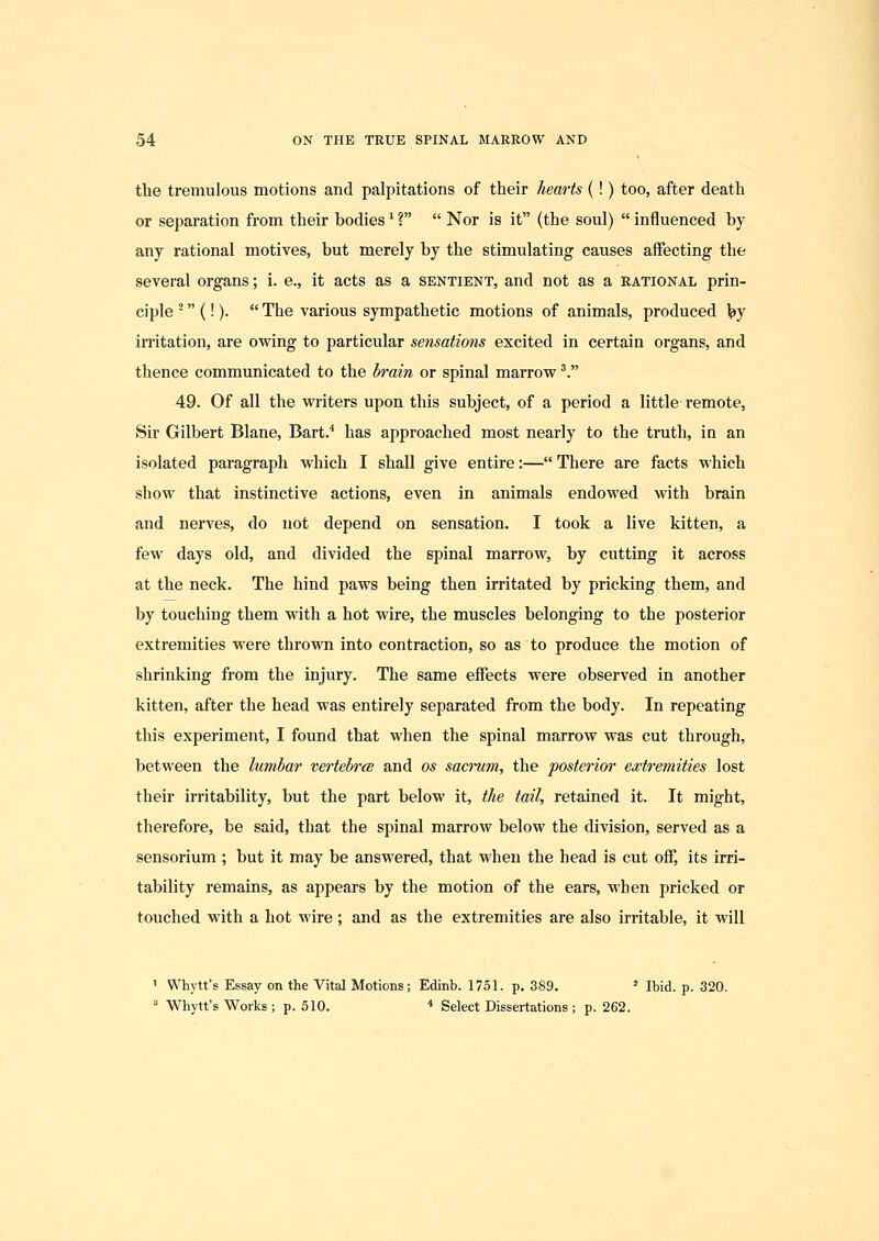 the tremulous motions and palpitations of their hearts (!) too, after death or separation from their bodies' ?  Nor is it (the soul)  influenced by any rational motives, but merely by the stimulating causes affecting the several organs; i. e., it acts as a sentient, and not as a rational prin- ciple (!).  The various sympathetic motions of animals, produced by irritation, are owing to particular sensations excited in certain organs, and thence communicated to the brain or spinal marrow ^. 49. Of all the writers upon this subject, of a period a little remote, Sir Gilbert Blane, Bart.* has approached most nearly to the truth, in an isolated paragraph which I shall give entire:— There are facts which show that instinctive actions, even in animals endowed with brain and nerves, do not depend on sensation. I took a live kitten, a few days old, and divided the spinal marrow, by cutting it across at the neck. The hind paws being then irritated by pricking them, and by touching them with a hot wire, the muscles belonging to the posterior extremities were thrown into contraction, so as to produce the motion of shrinking from the injury. The same effects were observed in another kitten, after the head was entirely separated from the body. In repeating this experiment, I found that when the spinal marrow was cut through, between the lumbar vertebrce and os sacrum, the posterior extremities lost their irritability, but the part below it, the tail, retained it. It might, therefore, be said, that the spinal marrow below the division, served as a sensorium ; but it may be answered, that when the head is cut off, its irri- tability remains, as appears by the motion of the ears, when pricked or touched with a hot wire; and as the extremities are also irritable, it will 1 Whytt's Essay on the Vital Motions; Edinb. 1751. p. 389. ' Ibid. p. 320. ^ Whytt's Works ; p. 510. * Select Dissertations ; p. 262.