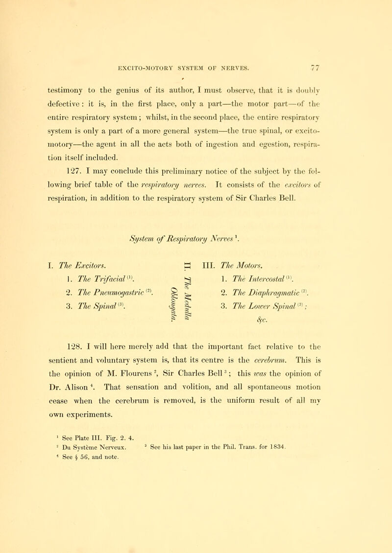 testimony to the genius of its author, I must observe, that it is doubly defective : it is, in the first place, only a part—the motor part—of the entire respiratory system; whilst, in the second place, the entire respiratory system is only a part of a more general system—the true spinal, or excito- motory—the agent in all the acts both of ingestion and egestion, respira- tion itself included. 127. I may conclude this preliminary notice of the subject by the fol- lowing brief table of the respiratory nerves. Tt consists of the excitors of respiration, in addition to the respiratory system of Sir Charles Bell. System of Respiratory Nerves^. III. The Motors. S 1. The Intercostal^'\ 1 2. The Diaphragmatic '^'. 1 3. The Lower Spinal '^'; R 1^ cV. I. The Ea'citors. 1. The TrifaciaU'l 2. The Pneumogastric '^*. 3. The Spinal ^'\ 128. I will here merely add that the important fact relative to the sentient and voluntary system is, that its centre is the cerebrum. This is the opinion of M. Flourens ^ Sir Charles Bell ^; this ivas the opinion of Dr. Alison *. That sensation and volition, and all spontaneous motion cease when the cerebrum is removed, is the uniform result of all my own experiments. ' See Plate III. Fig. 2. 4. ' Du Systfeme Nei-veux. ^ See his last paper in the Phil. Trans, for 1834. ■* See § 56, and note.