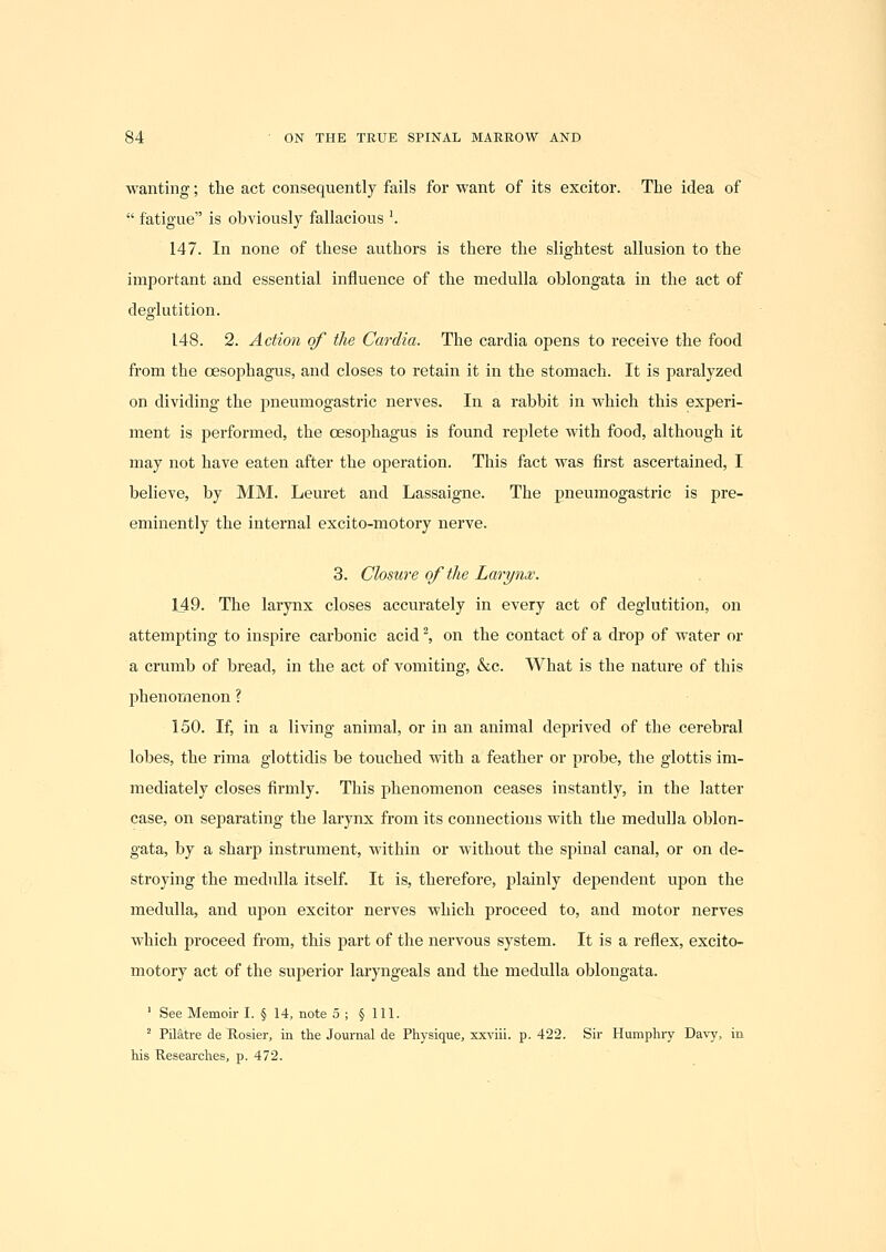 wanting; the act consequently fails for want of its excitor. The idea of  fatigue is obviously fallacious '. 147. In none of these authors is there the slightest allusion to the important and essential influence of the medulla oblongata in the act of deglutition. 148. 2. Action of the Cardia. The cardia opens to receive the food from the oesophagus, and closes to retain it in the stomach. It is paralyzed on dividing the pneumogastric nerves. In a rabbit in which this experi- ment is performed, the oesophagus is found replete with food, although it may not have eaten after the operation. This fact was first ascertained, I believe, by MM. Leuret and Lassaigne. The pneumogastric is pre- eminently the internal excito-motory nerve. 3. Closure of the Larynx. 149. The larynx closes accurately in every act of deglutition, on attempting to inspire carbonic acid', on the contact of a drop of water or a crumb of bread, in the act of vomiting, &c. What is the nature of this phenomenon ? 150. If, in a living animal, or in an animal deprived of the cerebral lobes, the rima glottidis be touched with a feather or probe, the glottis im- mediately closes firmly. This phenomenon ceases instantly, in the latter case, on separating the larynx from its connections with the medulla oblon- gata, by a sharp instrument, within or without the spinal canal, or on de- stroying the medulla itself. It is, therefore, plainly dependent upon the medulla, and upon excitor nerves which proceed to, and motor nerves which proceed from, this part of the nervous system. It is a reflex, excito- motory act of the superior laryngeals and the medulla oblongata. ' See Memoir I. § 14, note 5 ; § 111. ^ Pilatre de Rosier, in the Journal de Physique, xxviii. p. 422. Sir Humphry Davy, in his Researches, p. 472.