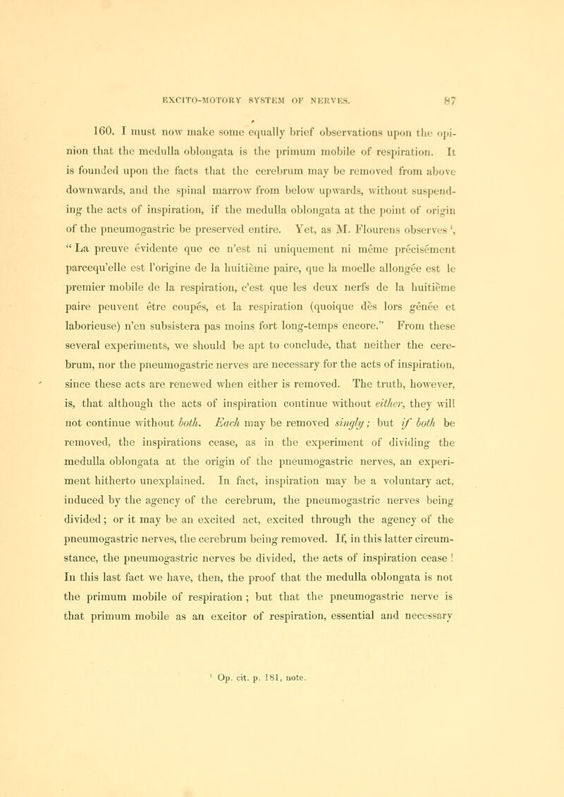 160. 1 must now make some eriually brief observations upon tlif ojii- nion that the medulla oblongata is the primum mobile of respiration. It is founded upon the facts that the cerebrum may be removed from above dovi^nwards, and the spinal marrow from below upwards, without suspend- ing the acts of inspiration, if the medulla oblongata at the point of <jrigin of the pneumogastric be preserved entire. Yet, as M. Flourens observes ',  La preuve evidente que ce n'est ni uniquement ni menie precisement parcequ'elle est I'origine de la huitieme paire, que la moelle allongee est le premier mobile de la respiration, c'est que les deux nerfs de la huitieme paire peuvent etre coupes, et la respiration (quoique des lors genee et laborieuse) n'en subsistera pas moins fort long-temps encore. From these several experiments, we should be apt to conclude, that neither the cere- brum, nor the pneumogastric nerves are necessary for the acts of inspiration, since these acts are renewed when either is removed. The truth, however, is, that although the acts of inspiration continue without either, they will not continue without both. Each may be removed singly; but if both be removed, the inspirations cease, as in the experiment of dividing the medulla oblongata at the origin of the pneumogastric nerves, an experi- ment hitherto unexplained. In fact, inspiration may be a voluntary act, induced by the agency of the cerebrum, the pneumogastric nerves being divided; or it may be an excited act, excited through the agency of the pneumogastric nerves, the cerebrum being removed. If, in this latter circum- stance, the pneumogastric nerves be divided, the acts of inspiration cease ! In this last fact we have, then, the proof that the medulla oblongata is not the primum mobile of respiration ; but that the pneumogastric nerve is that primum mobile as an exciter of respiration, essential and necessary ' Op. cit. p. 181, note.