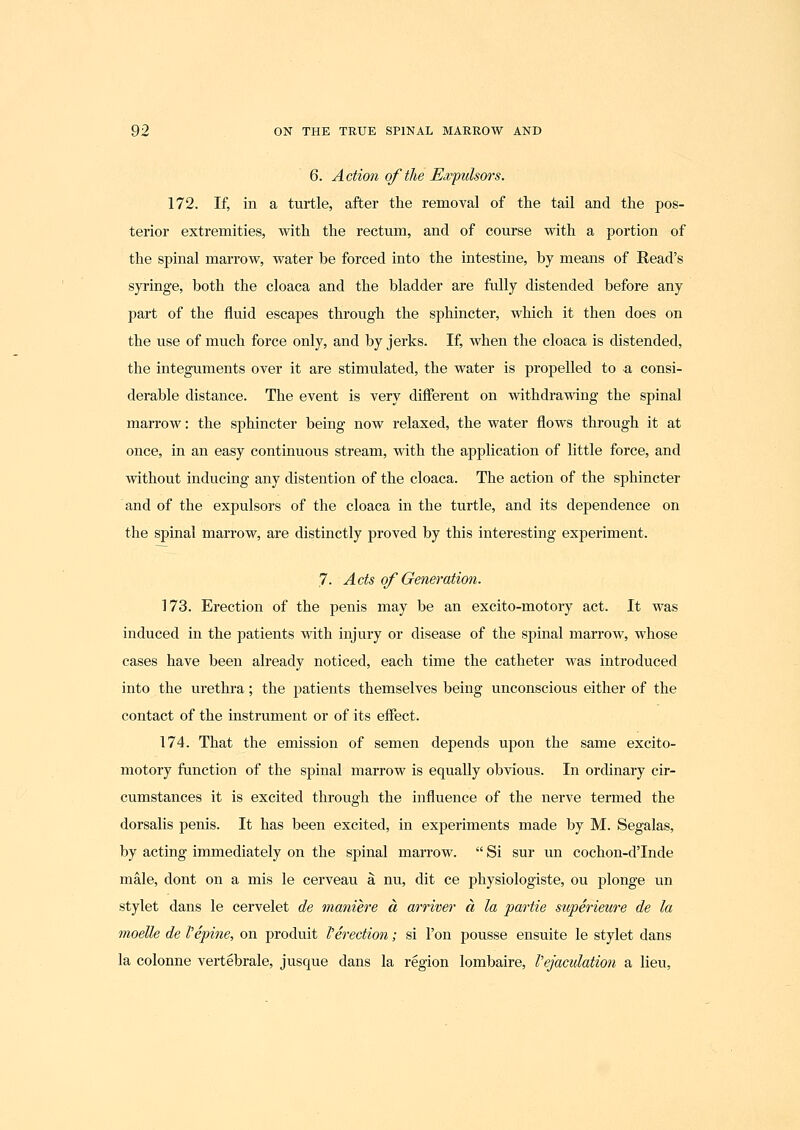 6. Action of the Ewpulsors. 172. If, in a turtle, after the removal of the tail and the pos- terior extremities, with the rectum, and of course with a portion of the spinal marrow, water be forced into the intestine, by means of Read's syringe, both the cloaca and the bladder are fully distended before any part of the fluid escapes through the sphincter, which it then does on the use of much force only, and by jerks. If, when the cloaca is distended, the integuments over it are stimulated, the water is propelled to a consi- derable distance. The event is very different on withdrawing the spinal marrow: the sphincter being now relaxed, the water flows through it at once, in an easy continuous stream, with the application of little force, and without inducing any distention of the cloaca. The action of the sphincter and of the expulsors of the cloaca in the turtle, and its dependence on the spinal marrow, are distinctly proved by this interesting experiment. 7. Acts of Generation. 173. Erection of the penis may be an excito-motory act. It was induced in the patients with injury or disease of the spinal marrow, whose cases have been already noticed, each time the catheter Avas introduced into the urethra; the patients themselves being unconscious either of the contact of the instrument or of its effect. 174. That the emission of semen depends upon the same excito- motory function of the spinal marrow is equally obvious. In ordinary cir- cumstances it is excited through the influence of the nerve termed the dorsalis penis. It has been excited, in experiments made by M. Segalas, by acting immediately on the spinal marrow.  Si sur un cochon-dTnde male, dont on a mis le cerveau a nu, dit ce physiologiste, ou plonge un stylet dans le cervelet de maniere a arriver a la partie siiperieure de la moelle de Vepine, on produit f erection; si Ton pousse ensuite le stylet dans la colonne vertebrale, jusque dans la region lombaire, Vejaculation a lieu,