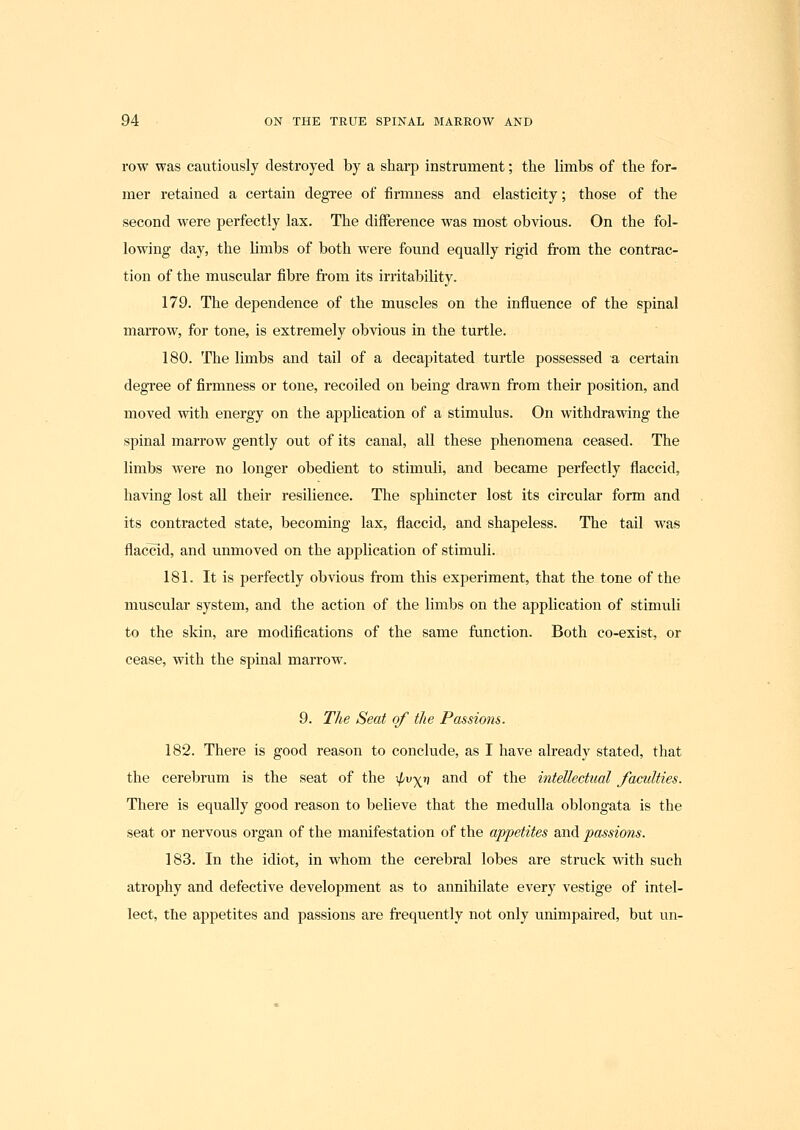 row was cautiously destroyed by a sharp instrument; the limbs of the for- mer retained a certain degree of firmness and elasticity; those of the second were perfectly lax. The difference was most obvious. On the fol- lowing day, the limbs of both were foimd equally rigid from the contrac- tion of the muscular fibre from its irritability. 179. The dependence of the muscles on the influence of the spinal marrow, for tone, is extremely obvious in the turtle. 180. The limbs and tail of a decapitated turtle possessed a certain degree of firmness or tone, recoiled on being drawn from their position, and moved with energy on the application of a stimulus. On withdrawing the spinal marrow gently out of its canal, all these phenomena ceased. The limbs were no longer obedient to stimuli, and became perfectly flaccid, having lost all their resilience. The sphincter lost its circular form and its contracted state, becoming lax, flaccid, and shapeless. The tail was flaclTid, and unmoved on the application of stimuli. 181. It is perfectly obvious from this experiment, that the tone of the muscular system, and the action of the limbs on the application of stimuli to the skin, are modifications of the same function. Both co-exist, or cease, with the spinal marrow. 9. The Seat of the Passions. 182. There is good reason to conclude, as I have already stated, that the cerebrum is the seat of the ipvyji and of the intellectual faculties. There is equally good reason to believe that the medulla oblongata is the seat or nervous organ of the manifestation of the appetites and passions. 183. In the idiot, in whom the cerebral lobes are struck with such atrophy and defective development as to annihilate every vestige of intel- lect, the appetites and passions are frequently not only unimpaired, but un-