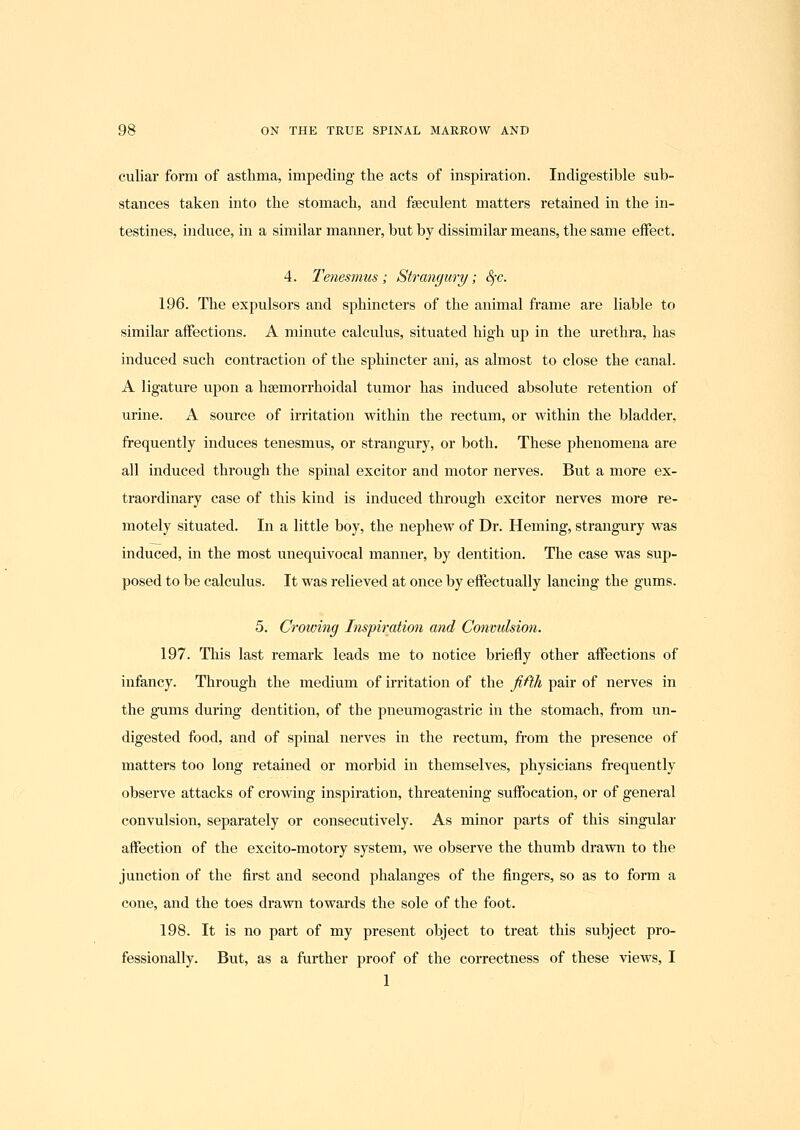 culiar form of asthma, impeding the acts of inspiration. Indigestible sub- stances taken into the stomach, and fseculent matters retained in the in- testines, induce, in a similar manner, but by dissimilar means, the same eflfect. 4. Tenesmus; Strangury; ^c. 196. The expulsors and sphincters of the animal frame are liable to similar affections. A minute calculus, situated high up in the urethra, has induced such contraction of the sphincter ani, as almost to close the canal. A ligature upon a hsemorrhoidal tumor has induced absolute retention of urine. A source of irritation within the rectum, or within the bladder, frequently induces tenesmus, or strangury, or both. These phenomena are all induced through the spinal excitor and motor nerves. But a more ex- traordinary case of this kind is induced through excitor nerves more re- motely situated. In a little boy, the nephew of Dr. Heming, strangury was induced, in the most unequivocal manner, by dentition. The case was sup- posed to be calculus. It was relieved at once by effectually lancing the gums. 5. Crowing Inspiration and Convulsion. 197. Tliis last remark leads me to notice briefly other affections of infancy. Through the medium of ii-ritation of the fifth pair of nerves in the gums during dentition, of the pneumogastric in the stomach, from un- digested food, and of spinal nerves in the rectum, from the presence of matters too long retained or morbid in themselves, physicians frequently observe attacks of crowing inspiration, threatening suffocation, or of general convulsion, separately or consecutively. As minor parts of this singular affection of the excito-motory system, we observe the thumb drawn to the junction of the first and second phalanges of the fingers, so as to form a cone, and the toes drawn towards the sole of the foot. 198. It is no part of my present object to treat this subject pro- fessionally. But, as a further proof of the correctness of these views, I