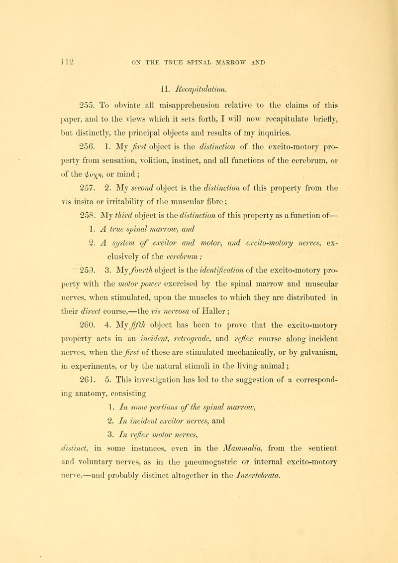 II. Recapitulation. 255. To obviate all misapprehension relative to the claims of this paper, and to the vievFS which it sets forth, I will now recapitulate briefly, but distinctly, the ^Ji'incijial objects and results of my inquiries. 256. 1. ]\Iy first object is the distinction of the excito-motory pro- perty from sensation, volition, instinct, and all functions of the cerebrum, or of the ^vyj), or mind ; 257. 2. My second object is the distinction of this property from the vis insita or irritability of the muscular fibre; 258. My tliird object is the distinction of this property as a function of-— 1. A true spinal marrow, and 2. A system of excitor and motor, and excito-motory nerves, ex- clusively of the cerebrum; ~~ 259. 3. 'M.-^ fourth object is the identification of the excito-motory pro- perty with the motor power exercised by the spinal marrow and muscular nerves, when stimulated, upon the muscles to which they are distributed in their direct course,—the vis nervosa of Haller ; 260. 4. '^Ij fifth object has been to prove that the excito-motory property acts in an incident, retrograde, and refl'ex course along incident nerves, when \hQ first of these are stimulated mechanically, or by galvanism, in experiments, or by the natural stimuli in the living animal; 261. 5. This investigation has led to the suggestion of a correspond- ing anatomy, consisting 1. In some portions of tlie spinal marrow, 2. In incident excitor nerves, and 3. In reflex motm~ nerves, ^distinct, in some instances, even in the Mammalia, from the sentient and voluntary nerves, as in the pneumogastric or internal excito-motory nerve,—and probably distinct altogether in the Invertebrata.