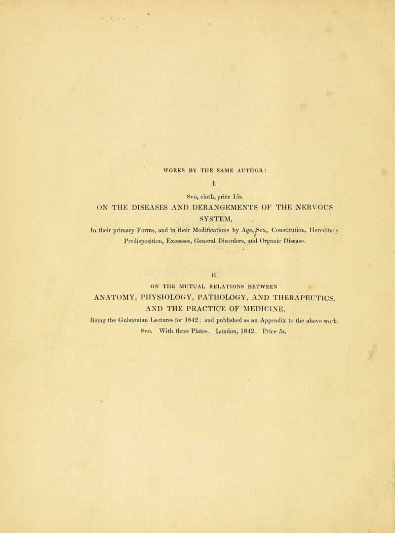 WORKS BY THE SAME AUTHOR : I. 8vo, cloth, price 15s. ON THE DISEASES AND DERANGEMENTS OF THE NERVOUS SYSTEM, In their primary Forms, and in their Modifications by Age,iSex, Constitution, Hereditary I* Predisposition, Excesses, General Disorders, aiid Organic Disease. II. ON THE MUTt/AL RELATIONS BETWEEN ANATOMY, PHYSIOLOGY, PATHOLOGY, AND THERAPEUTICS, AND THE PRACTICE OF MEDICINE, Being the Gulstonian Leclnres for 1842 ; and published as an Appendix to the above work.