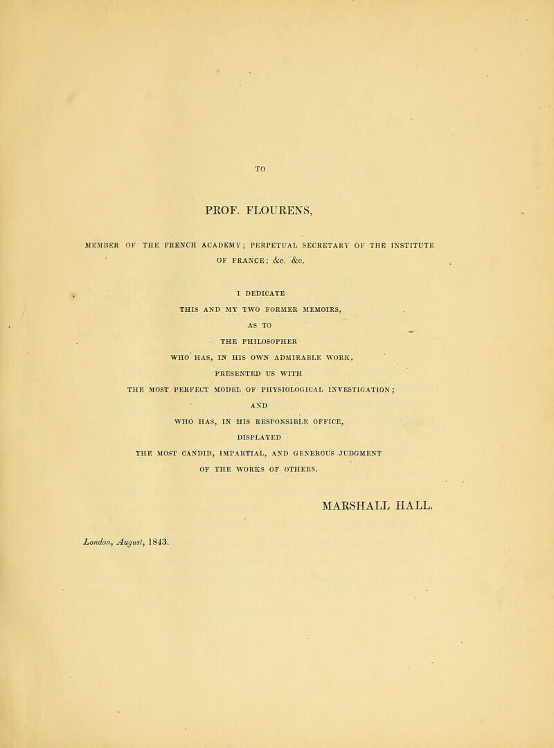 TO PROF. FLOURENS, MEMBER OF THE FRENCH ACADEMY; PERPETUAL SECRETARY OF THE INSTITUTE OF FRANCE; &e. &C. I DEDICATE THIS AND MY TWO FORMEE MEMOIRS, AS TO THE PHILOSOPHER who HAS, IN HIS OWN ADMIRABLE WORK, PRESENTED TJS WITH THE MOST PERFECT MODEL OF PHYSIOLOGICAL INVESTIGATION; AND WHO HAS, IN HIS RESPONSIBLE OFFICE, DISPLAYED THE MOST CANDID, IMPARTIAL, AND GENEROUS .JUDGMENT OF THE WORKS OF OTHERS. MARSHALL HALL. London, August, 1843.