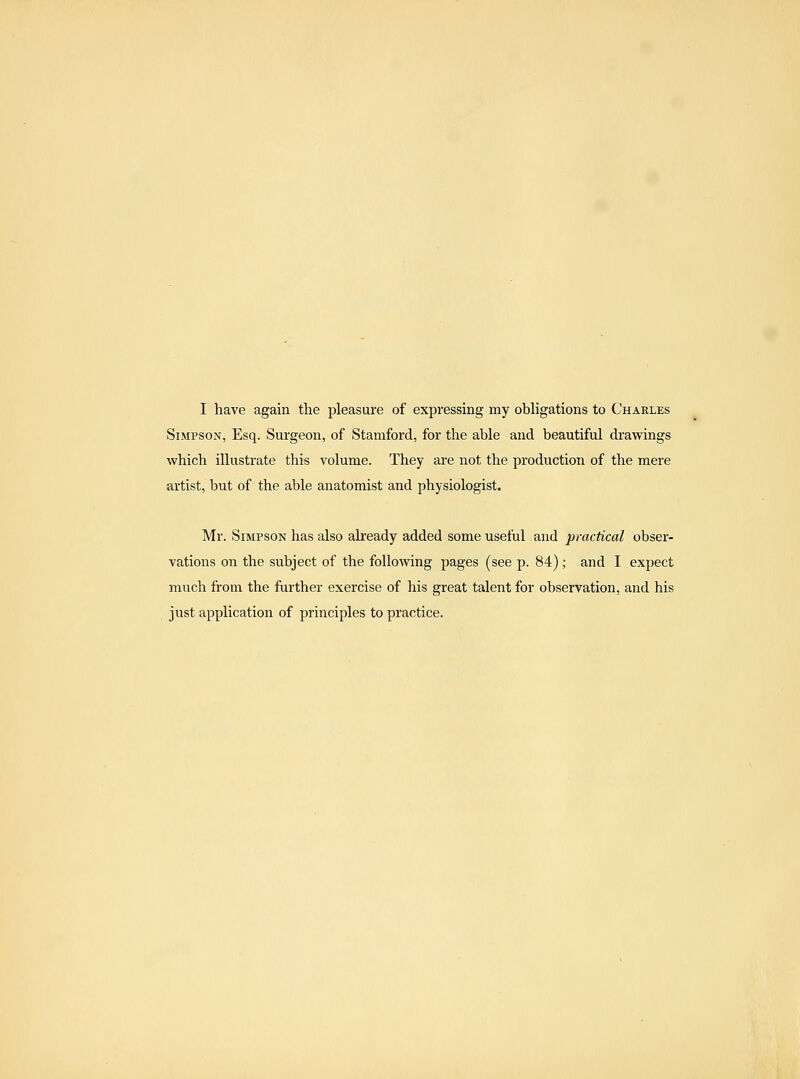 I have again the pleasure of expressing my obhgations to Charles Simpson, Esq. Surgeon, of Stamford, for the able and beautiful drawings which illustrate this volume. They are not the production of the mere artist, but of the able anatomist and physiologist. Mr. Simpson has also already added some useful and practical obser- vations on the subject of the following pages (see p. 84) ; and I expect much from the further exercise of his great talent for observation, and his just application of principles to practice.