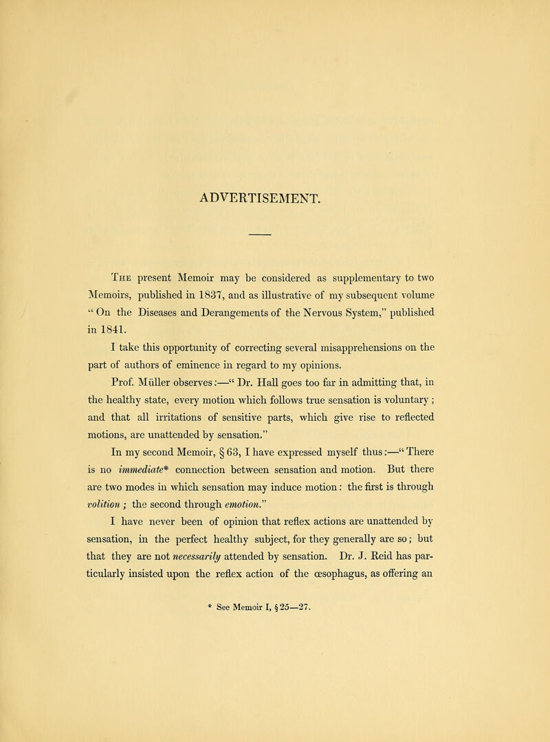 ADVERTISEMENT. The present Memoir may be considered as supplementary to two Memoirs, published in 1837, and as illustrative of my subsequent volume  On the Diseases and Derangements of the Nervous System, published in 1841. I take this opportunity of correcting several misapprehensions on the part of authors of eminence in regard to my opinions. Prof. Miiller observes;— Dr. Hall goes too far in admitting that, in the healthy state, every motion vv^hich follows true sensation is voluntary ; and that all irritations of sensitive parts, which give rise to reflected motions, are unattended by sensation. In my second Memoir, § 63, I have expressed myself thus;— There is no immediate* connection between sensation and motion. But there are two modes in which sensation may induce motion: the first is through volition I the second through emotion. I have never been of opinion that reflex actions are unattended by sensation, in the perfect healthy subject, for they generally are so; but that they are not necessarily attended by sensation. Dr. J. Eeid has par- ticularly insisted upon the reflex action of the oesophagus, as offering an * SeeMemoirl, §25—27.