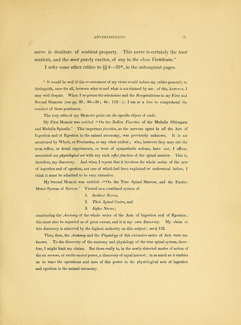 nerve is destitute of sentient property. This nerve is certainly the least sentient, and the most purely excitor, of any in the class Vertebrata. I refer some other critics to §§4—25*, in the subsequent pages. * It would be well if this re-statement of my views would induce my critics generally to distinguish, once for all, between what is and what is not claimed by me; of this, however, I may well despair. When I re-peruse the admissions and the Recapitulations in my First and Second Memoirs (see pp. 32; 30—38; 4(5; 112—); I am at a loss to comprehend the conduct of these gentlemen. The very titles of my Memoirs point out the specific object of each: My First Memoir was entitled  On the Reflex Function of the Medulla Oblongata and Medulla Spinalis. This impoTtant function, as the nervous agent in all the Acts of Ingestion and of Egestion in the animal ceconomy, was previously unknown. It is not mentioned by Whytt, or Prochaska, or any other author; who, however they may cite the term reflex, or detail experiments, or treat of sympathetic actions, have not, I affirm, associated one physiological act with any such reflex function of the spinal marrow. This is, therefore, my discovery. And when I repeat that it involves the whole series of the acts of ingestion and of egestion, not one of which had been explained or understood before, I think it must be admitted to be very extensive. My Second Memoir was entitled— On the True Spinal Marrow, and the Excito- Motor System of Nerves. Viewed as a combined system of 1. Incident Nerves, 2. Tlieir Spinal Centre, and 3. Reflex Nerves ; constituting the Anatomy of the whole series of the Acts of Ingestion and of Egestion; this must also be regarded as of great extent, and it is my own discovery. My claim to this discovery is admitted by the highest authority on this subject; see§ 152. Thus, then, the Anatomy and the Physiology of this extensive series of Acts were un- known. To the discovery of the anatomy and physiology of the true spinal system, there- fore, I might limit my claims. But there really is, in the newly-detected modes of action of the vis nervosa, or excito-motor power, a discovery of equal interest; in as much as it enables us to trace the operations and uses of this power in the physiological acts of ingestion and egestion in the animal ceconomy.