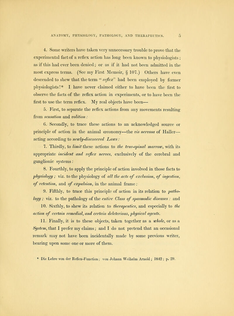 4. Some writers have taken very unnecessary trouble to prove that the experimental fact of a reflex action has long been known to physiologists ; as if this had ever been denied; or as if it had not been admitted in the most express terms. (See my First Memoir, § 107.) Others have even descended to shew that the term  reflex had been employed by former physiologists!* I have never claimed either to have been the first to observe the facts of the reflex action in experiments, or to have been the first to use the term reflex. My real objects have been— 5. First, to separate the reflex actions from any movements resulting from sensation and volition : 6. Secondly, to ti'ace these actions to an acknowledged source or principle of action in the animal oeconomy—the vis nervosa of Haller— acting according to newly-discovered Laws: 1. Thirdly, to limit these actions to the true-spinal marrow, with its appropriate incident and reflex nerves, exclusively of the cerebral and ganghonic systems: 8. Fourthly, to apply the principle of action involved in those facts to physiology ; viz. to the physiology of all the acts of exclusion, of ingestion, of retention, and of expulsion, in the animal frame : 9. Fifthly, to trace this principle of action in its relation to patho- logy ; viz. to the pathology of the entire Class of spasmodic diseases : and 10. Sixthly, to shew its relation to therapeutics, and especially to the action of certain remedial, and certain deleterious, physical agents. 11. Finally, it is to these objects, taken together as a whole, or as a System, that I prefer my claims; and I do not pretend that an occasional remark may not have been incidentally made by some previous writer, bearing upon some one or more of them. * Die Lehre von der Reflex-Function; von Johann Welhelm Arnold ; 1842 ; p. 29.