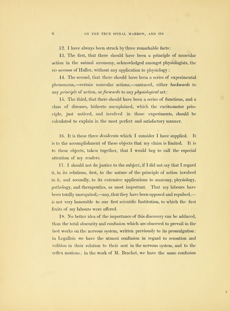 13. The first, that there should have been a principle of muscular action in the animal ceconomy, acknowledged amongst physiologists, the vis nervosa of Haller, without any application to physiology : 14. The second, that there should have been a series of experimental phenomena,—certain muscidar actions,—untraced, either backwards to any principle of action, ox forwards to axij physiological act: 15. The third, that there should have been a series of functions, and a class of diseases, hitherto unexplained, which the excito-motor prin- ciple, just noticed, and involved in those experiments, should be calculated to explain in the most perfect and satisfactory manner. 16. It is these three desiderata which I consider I have supplied. It is to the accomplishment of these objects that my claim is limited. It is to these objects, taken together, that I would beg to call the especial attention of my readers. 17. I should not do justice to the subject, if I did not say that I regard it, in its relations, first, to the nature of the principle of action involved in it, and secondly, to its extensive applications to anatomy, physiology, pathology, and therapeutics, as most important. That my labours have been totally unrequited,—nay, that they have been opposed and repulsed,— is not very honorable to our first scientific Institution, to which the first fruits of my labours were ofTered. 18. No better idea of the importance of this discovery can be adduced, than the total obscurity and confusion which are observed to prevail in the best works on the nervous system, written previously to its promulgation: in Legallois we have the utmost confusion in regard to sensation and volition in their relation to their seat in the nervous system, and to the reflex motions; in the work of M. Brachet, we have the same confusion