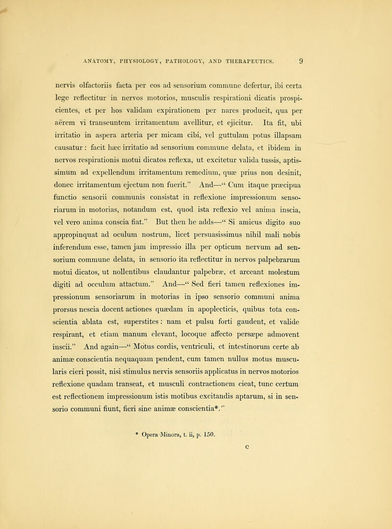 nervis olfactoriis facta per cos ad sensorium commune defertur, ibi certa lege reflectitur in nervos motorios, musculis respirationi dicatis prospi- cientes, et per hos validam expirationem per nares producit, qua per aerem vi transeuntem irritamentum avellitur, et ejicitur. Ita fit, ubi irritatio in aspera arteria per micam cibi, vel guttulam potus illapsam causatur : facit hsec irritatio ad sensorium commune delata, et ibidem in nervos respirationis motui dicatos reflexa, ut excitetur valida tussis, aptis- simum ad expellendum irritamentum remedium, quae prius non desinit, donee irritamentum ejectum non fuerit. And— Cum itaque prsecipua functio sensorii communis consistat in reflexione impressionum senso- riarum in motorias, notandum est, quod ista reflexio vel anima inscia, vel vero anima conscia fiat. But then he adds— Si amicus digito suo appropinquat ad oculum nostrum, licet persuasissimus nihil mali nobis inferendum esse, tamen jam impressio ilia per opticum nervum ad sen- sorium commune delata, in sensorio ita refiectitur in nervos palpebrarum motui dicatos, ut nollentibus claudantur palpebrse, et arceant molestum digiti ad occulum attactum. And— Sed fieri tamen refiexiones im- pressionum sensoriarum in motorias in ipso sensorio communi anima prorsus nescia decent actiones qusedam in apoplecticis, quibus tota con- scientia ablata est, superstites : nam et pulsu forti gaudent, et valide respirant, et etiam manum elevant, locoque aflPecto persaepe admovent inscii. And again— Motus cordis, ventriculi, et intestinorum certe ab animse conscientia nequaquam pendent, cum tamen nuUus motus muscu- laris cieri possit, nisi stimulus nervis sensoriis applicatus in nervos motorios refiexione quadam transeat, et musculi contractionem cieat, tunc certum est reflectionem impressionum istis motibus excitandis aptarum, si in sen- sorio communi fiunt, fieri sine animse conscientia*. * Opera'Minora, t. ii, p. 150.