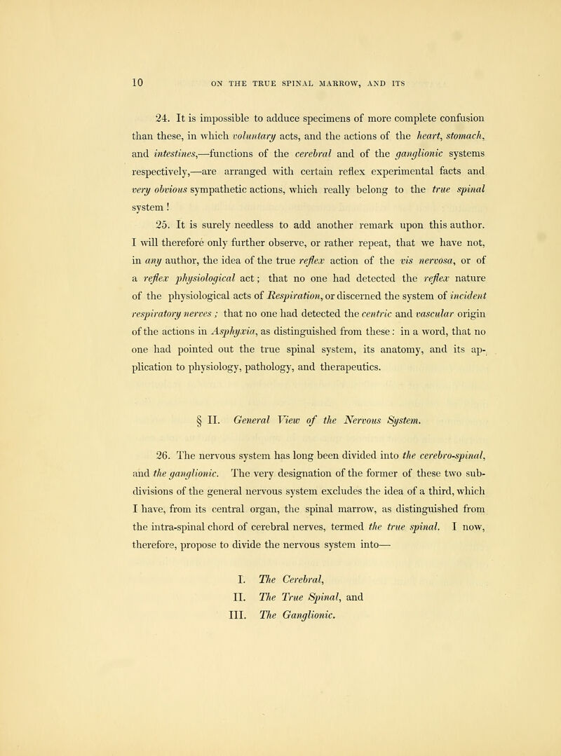 24. It is impossible to adduce specimens of more complete confusion than these, in which voluntary acts, and the actions of the heart, stomach, and intestines,—functions of the cerebral and of the ganglionic systems respectively,—are arranged with certain reflex experimental facts and very obvious sympathetic actions, which really belong to the true spinal system! 25. It is surely needless to add another remark upon this author. I will therefore only further observe, or rather repeat, that we have not, in any author, the idea of the true reflex action of the vis nervosa, or of a refieoc j^hysiological act; that no one had detected the reflex nature of the physiological acts of Respiration, or discerned the system of incident respiratory nerves ; that no one had detected the centric and vascular origin of the actions in Asphyxia, as distinguished from these: in a word, that no one had pointed out the true spinal system, its anatomy, and its ap- plication to physiology, pathology, and therapeutics. § II. General View of the Nervous System. 26. The nervous system has long been divided into the cerebrospinal, and the ganglionic. The very designation of the former of these two sub- divisions of the general nervous system excludes the idea of a third, which I have, from its central organ, the spinal marrow, as distinguished from the intra-spinal chord of cerebral nerves, termed the true spinal. I now, therefore, propose to divide the nervous system into— I. TJie Cerebral, II. The True Spinal, and III. The Ganglionic.