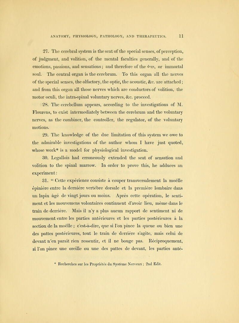 27. The cerebral system is the seat of the special senses, of perception, of judgment, and voUtion, of the mental faculties generally, and of the emotions, passions, and sensations; and therefore of the 4'xv, or immortal soul. The central organ is the cerebrum. To this organ all the nerves of the special senses, the olfactory, the optic, the acoustic, &c. are attached; and from this organ all those nerves which are conductors of volition, the motor oculi, the intra-spinal voluntary nerves, &c. proceed. 28. The cerebellum appears, according to the investigations of M. Flourens, to exist intermediately between the cerebrum and the voluntary nerves, as the combiner, the controller, the regulator, of the voluntary motions. 29. The knowledge of the due limitation of this system we owe to the admirable investigations of the author whom I have just quoted, whose work* is a model for physiological investigation. 30. Legallois had erroneously extended the seat of sensation and volition to the spinal marrow. In order to prove this, he adduces an experiment: 31.  Cette experience consiste a couper transversalement la moelle epiniere entre la derniere vertebre dorsale et la premiere lombaire dans un lapin age de vingt jours ou moins. Apres cette operation, le senti- ment et les mouvemens volontaires continuent d'avoir lieu, meme dans le train de derriere. Mais il n'y a plus aucun rapport de sentiment ni de mouvement entre les parties anterieures et les parties posterieures a la section de la moelle ; c'est-a-dire, que si Ton pince la queue ou bien une des pattes posterieures, tout le train de derriere s'agite, mais celui de devant n'en parait rien ressentir, et il ne bouge pas. Reciproquement, si Ton pince une oreille ou une des pattes de devant, les parties ante- * Recherclies sur les Proprietes du .Systeme Nerveux; 2nd Edit.