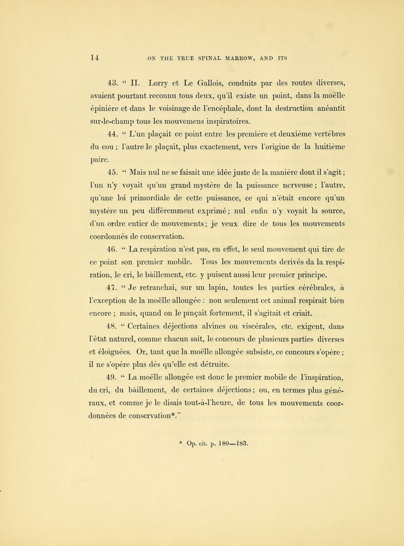 43.  II. Lorry et Le Gallois, conduits par des routes diverses, avaient pourtant reconnu tous deux, qu'il existe un point, dans la moelle epiniere et dans le voisinage de I'encephale, dont la destruction aneantit sur-le-champ tous les mouvemens inspiratoires. 44.  L'un pla5ait ce point entre les premiere et deuxieme vertebres du cou; I'autre le plagait, plus exactement, vers I'origine de la huitieme paire. 45.  Mais nul ne se faisait une idee juste de la maniere dont il s'agit; l'un n'y voyait qu'un grand mystere de la puissance nerveuse; I'autre, qu'une loi primordiale de cette puissance, ce qui n'etait encore qu'un mystere un peu difFeremment exprime; nul enfin n'y voyait la source, d'un ordre entier de mouvements; je veux dire de tous les mouvements coordonnes de conservation. 46.  La respiration n'est pas, en effet, le seul mouvement qui tire de ce point son premier mobile. Tous les mouvements derives da la respi- ration, le cri, le baillement, etc. y puisent aussi leur premier principe. 47.  Je retranchai, sur un lapin, toutes les parties cerebrales, a I'exception de la moelle allongee : non seulement cet animal respirait bien encore ; mais, quand on le pin5ait fortement, il s'agitait et criait. 48.  Certaines dejections alvines ou viscerales, etc. exigent, dans I'etat naturel, comme chacun sait, le concours de plusieurs parties diverses et eloignees. Or, tant que la moelle allongee subsiste, ce concours s'opere; il ne s'opere plus des qu'elle est detruite. 49.  La moelle allongee est done le premier mobile de I'inspiration, du cri, du baillement, de certaines dejections; ou, en termes plus gene- raux, et comme je le disais tout-a-l'heure, de tous les mouvements coor- donnees de conservation*.