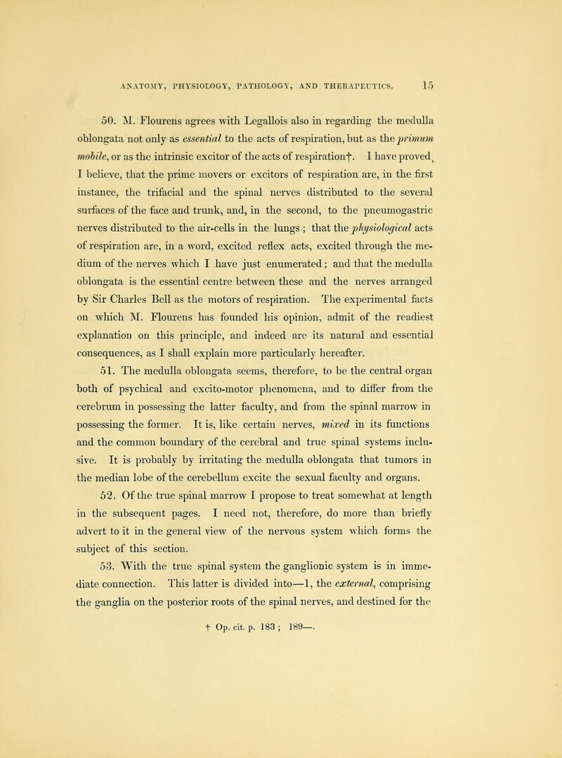 50. M. Flourens agrees with Legallois also in regai'ding the medulla oblongata not only as essential to the acts of respiration, but as theprimum mobile, or as the intrinsic excitor of the acts of respirationf. I have proved^ I believe, that the prime movers or excitors of respiration are, in the first instance, the trifacial and the spinal nerves distributed to the several surfaces of the face and trunk, and, in the second, to the pneumogastric nerves distributed to the air-cells in the lungs ; that the physiological acts of respiration are, in a word, excited reflex acts, excited through the me- dium of the nerves which I have just enumerated; and that the medulla oblongata is the essential centre between these and the nerves arranged by Sir Charles Bell as the motors of respiration. The experimental facts on which M. Flourens has founded his opinion, admit of the readiest explanation on this principle, and indeed are its natural and essential consequences, as I shall explain more particularly hereafter. 51. The medulla oblongata seems, therefore, to be the central organ both of psychical and excito-motor phenomena, and to differ from the cerebrum in possessing the latter faculty, and from the spinal marrow in possessing the former. It is, like certain nerves, mixed in its functions and the common boundary of the cerebral and true spinal systems inclu- sive. It is probably by irritating the medulla oblongata that tumors in the median lobe of the cerebellum excite the sexual faculty and organs. 52. Of the true spinal marrow I propose to treat somewhat at length in the subsequent pages. I need not, therefore, do more than briefly advert to it in the general view of the nervous system which forms the subject of this section. 53. With the true spinal system the ganglionic system is in imme- diate connection. This latter is divided into—1, the ea;ternal, comprising the ganglia on the posterior roots of the spinal nerves, and destined for the t Op. cit. p. 183 ; 189—