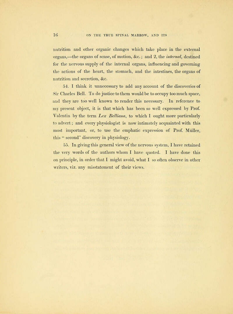 nutrition and other organic changes which take place in the external organs,—the organs of sense, of motion, &c.; and 2, the internal, destined for the nervous supply of the internal organs, influencing and governing the actions of the heart, the stomach, and the intestines, the organs of nutrition and secretion, &c. 54. I think it unnecessary to add any account of the discoveries of Sir Charles Bell. To do justice to them would be to occupy too much space, and they are too well known to render this necessary. In reference to my present object, it is that which has been so well e.Kpressed by Prof. Valentin by the term Lex Belliana, to which I ought more particularly to advert; and every physiologist is now intimately acquainted with this most important, or, to use the emphatic expression of Prof Miiller, this  second discovery in physiology. 55. In giving this general view of the nervous system, I have retained the very words of the authors whom I have quoted. I have done this on principle, in order that I might avoid, what I so often observe in other writers, viz. any misstatement of their views.