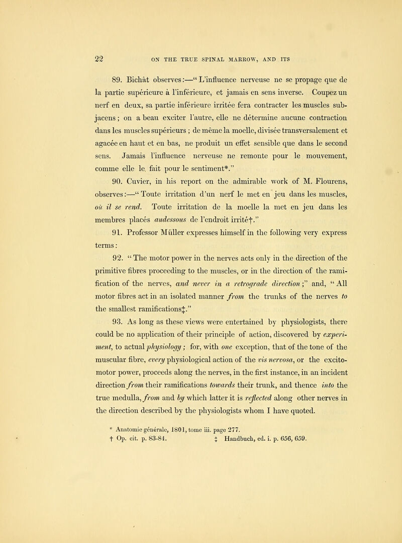 89. Bichat observes:— L'influence nerveuse ne se propage que de la partie superieure a I'inferieure, et jamais en sens inverse. Coupez un nerf en deux, sa partie inferieure irritee fera contracter les muscles sub- jacens; on a beau exciter I'autre, elle ne determine aucune contraction dans les muscles superieurs; de meme la moeUe, divisee transversalement et agacee en haut et en bas, ne produit un effet sensible que dans le second sens. Jamais l'influence nerveuse ne remonte pour le mouvement, comme elle le. fait pour le sentiment*. 90. Cuvier, in his report on the admirable work of M. Flourens, observes:— Toute irritation d'un nerf le met en jeu dans les muscles, oil il se rend. Toute irritation de la moelle la met en jeu dans les membres places audessous de I'endroit irrite|. 91. Professor Midler expresses himself in the following very express terms : 92.  The motor power in the nerves acts only in the direction of the primitive fibres proceeding to the muscles, or in the direction of the rami- fication of the nerves, and never in a retrograde direction; and,  All motor fibres act in an isolated manner from the trunks of the nerves to the smallest ramifications J. 93. As long as these views were entertained by physiologists, there could be no application of their principle of action, discovered by experi- ment, to actu&l 2>hysiology; for, with one exception, that of the tone of the muscular fibre, every physiological action of the vis nervosa, or the excito- motor power, proceeds along the nerves, in the first instance, in an incident direction/rom their ramifications towards their trunk, and thence into the true meduUa, from and 6y which latter it is reflected along other nerves in the direction described by the physiologists whom I have quoted. * Anatomie generale, 1801, tome iii. page 277. t Op. cit. p. 83-84. + Handbuch, ed. i. p. 656, 659.