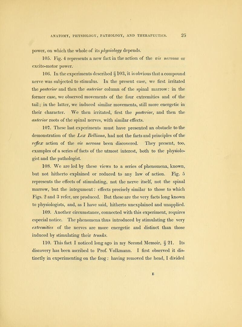 power, on which the whole of its,physiology depends. 105. Fig. 4 represents a new fact in the action of the vis nervosa or excito-motor power. 106. In the experiments described § 103, it is obvious that a compound nerve was subjected to stimulus. In the present case, we first irritated the posterior and then the anterior column of the spinal marrow: in the former case, we observed movements of the four extremities and of the tail; in the latter, we induced similar movements, still more energetic in their character. We then irritated, first the posterior, and then the anterior roots of the spinal nerves, with similar effects. 107. These last experiments must have presented an obstacle to the demonstration of the Lex Belliana, had not the facts and principles of the rejlex action of the vis nervosa been discovered. They present, too, examples of a series of facts of the utmost interest, both to the physiolo- gist and the pathologist. 108. We are led by these views to a series of phenomena, known, but not hitherto explained or reduced to any law of action. Fig. 5 represents the efi'ects of stimulating, not the nerve itself, not the spinal marrow, but the integument; efi'ects precisely similar to those to which Figs. 2 and 3 refer, are produced. But these are the very facts long known to physiologists, and, as I have said, hitherto unexplained and unapplied. 109. Another circumstance, connected with this experiment, requires especial notice. The phenomena thus introduced by stimulating the very extremities of the nerves are more energetic and distinct than those induced by stimulating their trunks. 110. This fact I noticed long ago in my Second Memoir, § 21. Its discovery has been ascribed to Prof Volkmann. I first observed it dis- tinctly in experimenting on the frog : having removed the head, I divided