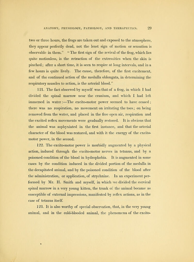 two or three hours, the frogs are taken out and exposed to the atmosphere, they appear perfectly dead, not the least sign of motion or sensation is observable in them.  The first sign of the revival of the frog, which lies quite motionless, is the retraction of the extremities when the skin is pinched; after a short time, it is seen to respire at long intervals, and in a few hours is quite lively. The cause, therefore, of the first excitement, and of the continued action of the medulla oblongata, in determining the respiratory muscles to action, is the arterial blood. 121. The fact observed by myself was that of a frog, in which I had divided the spinal marrow near the cranium, and which I had left immersed in water:—The excito-motor power seemed to have ceased; there was no respiration, no movement on irritating the toes; on being- removed from the water, and placed in the free open air, respiration and the excited reflex movements Avere gradually restored. It is obvious that the animal was asphyxiated in the first instance, and that the arterial character of the blood was restored, and with it the energy of the excito- motor power, in the second. 122. The excito-motor power is morbidly augmented by a physical action, induced through the excito-motor nerves in tetanus, and by a poisoned condition of the blood in hydrophobia. It is augmented in some cases by the condition induced in the divided portion of the medulla in the decapitated animal, and by the poisoned condition of the blood after the administration, or application, of strychnine. In an experiment per- formed by Mr. H. Smith and myself, in which we divided the cervical spinal marrow in a very young kitten, the trunk of the animal became as susceptible of external impressions, manifested by reflex actions, as in the case of tetanus itself. 123. It is also worthy of special observation, that, in the very young animal, and in the cold-blooded animal, the phenomena of the excito- /