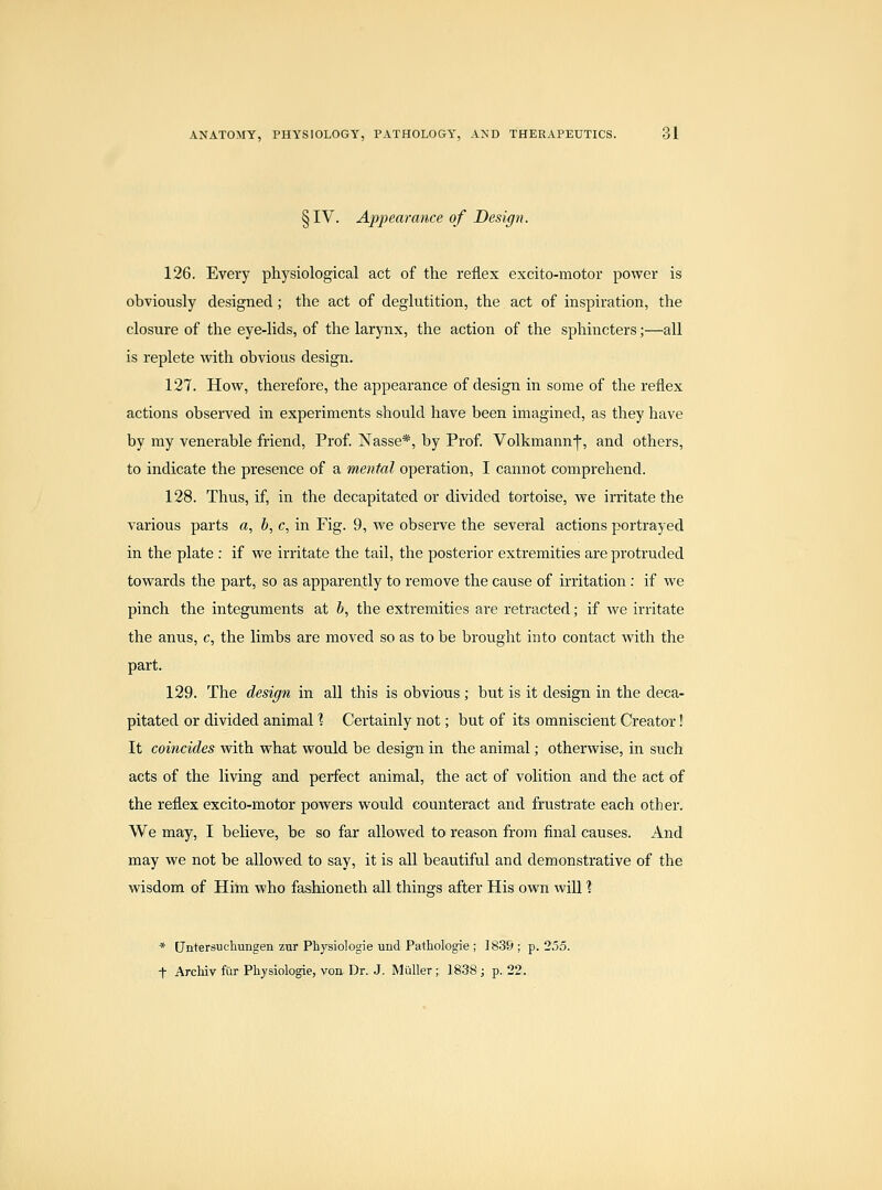 §IV. Appearance of Design. 126. Every physiological act of the reflex excito-motor power is obviously designed; the act of deglutition, the act of inspiration, the closure of the eye-lids, of the larynx, the action of the sphincters;—all is replete with obvious design. 127. How, therefore, the appearance of design in some of the reflex actions observed in experiments should have been imagined, as they have by my venerable friend, Prof. Nasse*, by Prof Volkmann-f, and others, to indicate the presence of a mental operation, I cannot comprehend. 128. Thus, if, in the decapitated or divided tortoise, we irritate the various parts a, b, c, in Fig. 9, we observe the several actions portrayed in the plate : if we irritate the tail, the posterior extremities are protruded towards the part, so as apparently to remove the cause of irritation: if we pinch the integuments at b, the extremities are retracted; if we irritate the anus, c, the limbs are moved so as to be brought into contact with the part. 129. The design in all this is obvious ; but is it design in the deca- pitated or divided animal ] Certainly not; but of its omniscient Creator! It coincides with what would be design in the animal; otherwise, in such acts of the living and perfect animal, the act of volition and the act of the reflex excito-motor powers would counteract and frustrate each other. We may, I beUeve, be so far allowed to reason from final causes. And may we not be allowed to say, it is all beautiful and demonstrative of the wisdom of Him who fashioneth all things after His own will 1 * Untersuehungen zur Physiologie und Pathologie ; 1839; p. 255. t Archiv fur Physiologie, von Dr. J. Muller; 1838; p. 22.