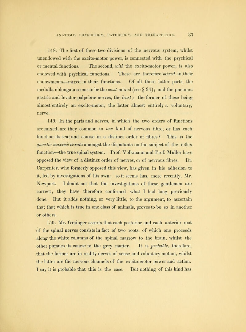 148. The first of these two divisions of the nervous system, whilst unendowed with the excito-motor power, is connected with the psychical or mental functions. The second, with the excito-motor power, is also endowed with psychical functions. These are therefore mixed in their endowments—mixed in their functions. Of all these latter parts, the medulla oblongata seems to be the most mixed (see § 34); and the pneumo- gastric and levator palpebrse nerves, the least; the former of these being almost entirely an excito-motor, the latter almost entirely a voluntary, nerve. 149. In the parts and nerves, in which the two orders of functions are mixed, are they common to one kind of nervous fibre, or has each function its seat and course in a distinct order of fibres ? This is the quoestio maximh veooata amongst the disputants on the subject of the reflex function—the true spinal system. Prof. Volkmann and Prof MiiUer have opposed the view of a distinct order of nerves, or of nervous fibres. Dr. Carpenter, who formerly opposed this view, has given in his adhesion to it, led by investigations of his own; so it seems has, more recently, Mr. Newport. I doubt not that the investigations of these gentlemen are correct; they have therefore confirmed what I had long previously done. But it adds nothing, or very little, to the argument, to ascertain that that which is true in one class of animals, proves to be so in another or others. 150. Mr. Grainger asserts that each posterior and each anterior root of the spinal nerves consists in fact of two roots, of which one proceeds along the white columns of the spinal marrow to the brain, whUst the other pursues its course to the grey matter. It is prohahle, therefore, that the former are in reality nerves of sense and voluntary motion, whilst the latter are the nervous channels of the excito-motor power and action. I say it is probable that this is the case. But nothing of this kind has