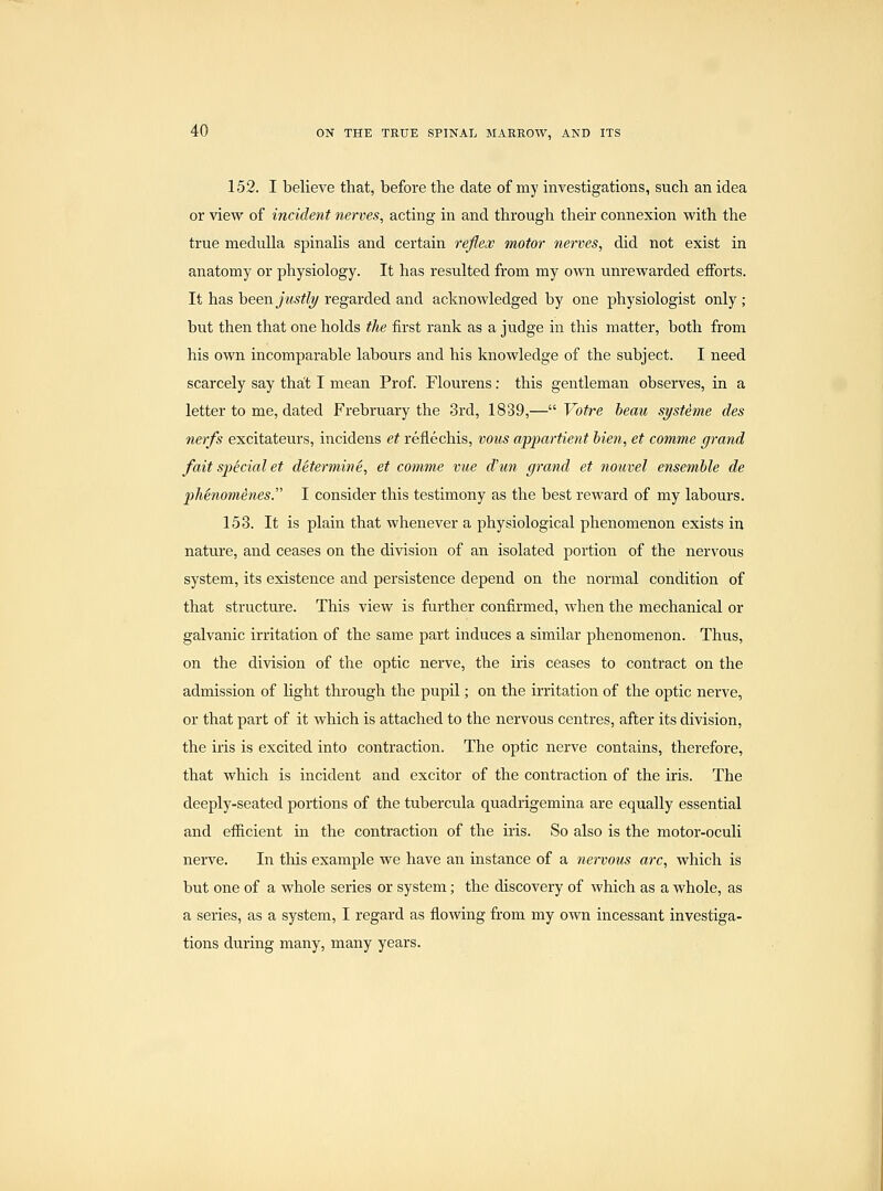 152. I believe that, before the date of my investigations, such an idea or view of incident nerves, acting in and through their connexion with the true medulla spinalis and certain reflex motor nerves, did not exist in anatomy or physiology. It has resulted from my own unrewarded efforts. It has heea. justly regarded and acknowledged by one physiologist only ; but then that one holds the first rank as a judge in this matter, both from his own incomparable labours and his knowledge of the subject. I need scarcely say that I mean Prof. Flourens: this gentleman observes, in a letter to me, dated Frebruary the 3rd, 1839,— Voire beau syst^me des nerfs excitateurs, incidens et reflechis, vous appartient Men, et comme grand fait special et determine, et comme vue d'un grand et nouvel ensemble de pMnomienes. I consider this testimony as the best reward of my labours. 153. It is plain that whenever a physiological phenomenon exists in nature, and ceases on the division of an isolated portion of the nervous system, its existence and persistence depend on the normal condition of that structure. This view is further confirmed, when the mechanical or galvanic irritation of the same part induces a similar phenomenon. Thus, on the division of the optic nerve, the iris ceases to contract on the admission of Hght through the pupil; on the irritation of the optic nerve, or that part of it which is attached to the nervous centres, after its division, the iris is excited into contraction. The optic nerve contains, therefore, that which is incident and excitor of the contraction of the iris. The deeply-seated portions of the tubercula quadrigemina are equally essential and efficient in the contraction of the iris. So also is the motor-oculi nerve. In this example we have an instance of a nervous arc, which is but one of a whole series or system; the discovery of which as a whole, as a series, as a system, I regard as flowing from my own incessant investiga- tions during many, many years.