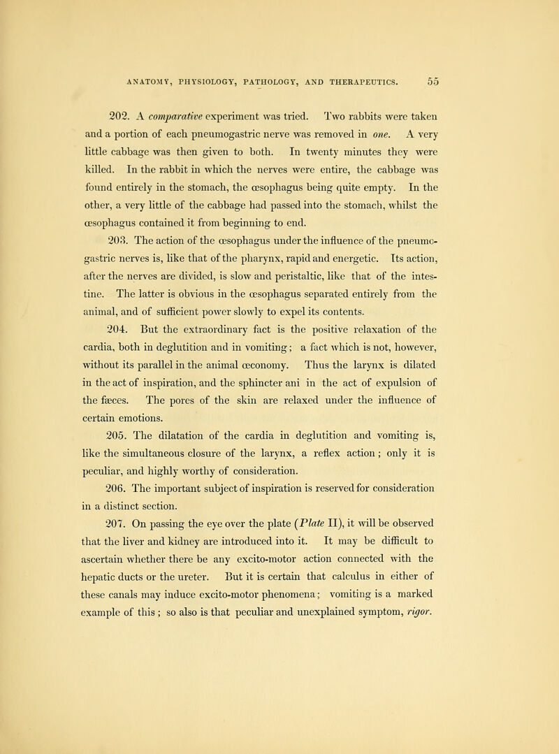 202. A cotnparative experiment was tried. Two rabbits were taken and a portion of each pneumogastric nerve was removed in one. A very- little cabbage was then given to both. In twenty minutes they were killed. In the rabbit in which the nerves were entire, the cabbage was found entirely in the stomach, the oesophagus being quite empty. In the other, a very little of the cabbage had passed into the stomach, whilst the oesophagus contained it from beginning to end. 203. The action of the oesophagus under the influence of the pneumo- gastric nerves is, like that of the pharynx, rapid and energetic. Its action, after the nerves are divided, is slow and peristaltic, like that of the intes- tine. The latter is obvious in the oesophagus separated entirely from the animal, and of sufficient power slowly to expel its contents. 204. But the extraordinary fact is the positive relaxation of the cardia, both in deglutition and in vomiting; a fact which is not, however, without its parallel in the animal ceconomy. Thus the larynx is dilated in the act of inspiration, and the sphincter ani in the act of expulsion of the faeces. The pores of the skin are relaxed under the influence of certain emotions. 205. The dilatation of the cardia in deglutition and vomiting is, like the simultaneous closure of the larynx, a reflex action; only it is peculiar, and highly worthy of consideration. 206. The important subject of inspiration is reserved for consideration in a distinct section. 207. On passing the eye over the plate (Plate II), it will be observed that the liver and kidney are introduced into it. It may be difficult to ascertain whether there be any excito-motor action connected with the hepatic ducts or the ureter. But it is certain that calculus in either of these canals may induce excito-motor phenomena; vomiting is a marked example of this ; so also is that peculiar and unexplained symptom, rigor.