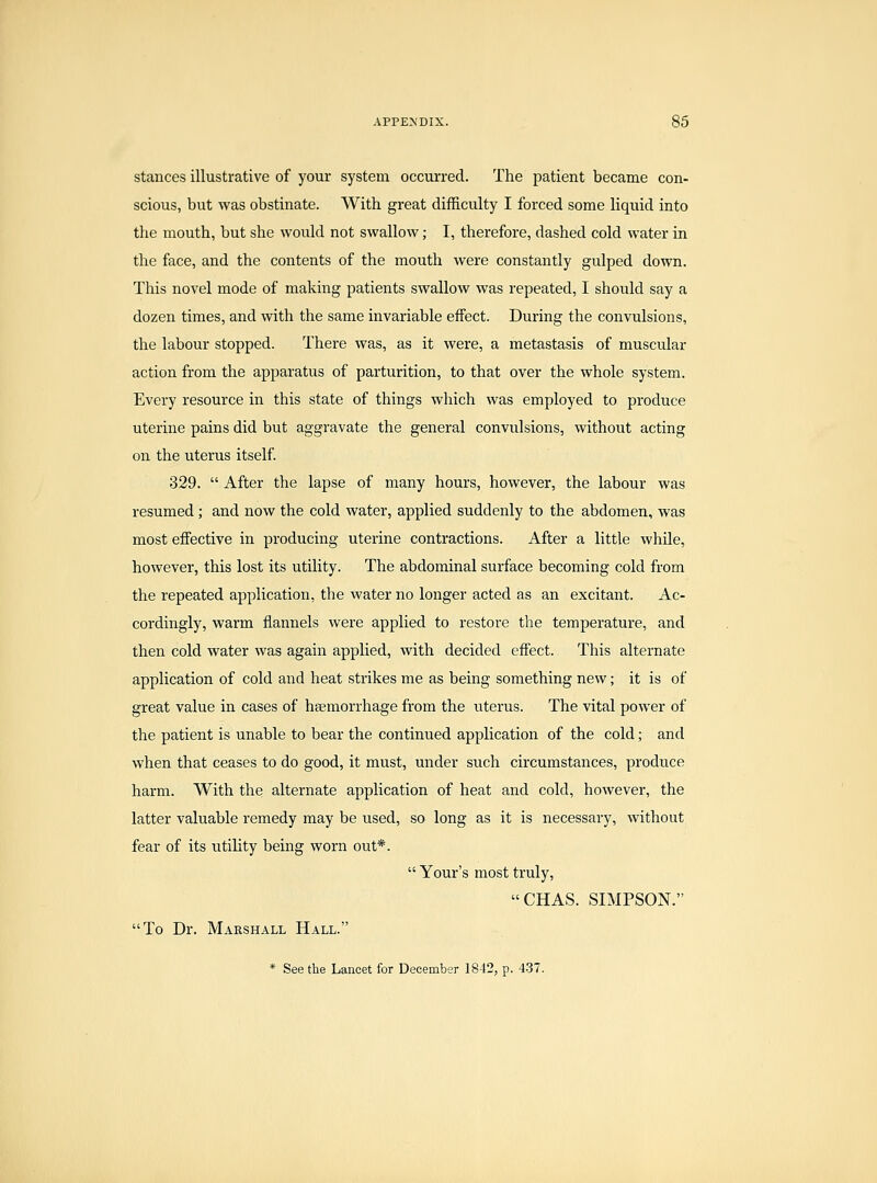 stances illustrative of your system occurred. The patient became con- scious, but was obstinate. With great difficulty I forced some liquid into the mouth, but she would not swallow; I, therefore, dashed cold water in the face, and the contents of the mouth were constantly gulped down. This novel mode of making patients swallow was repeated, I should say a dozen times, and with the same invariable effect. During the convulsions, the labour stopped. There was, as it were, a metastasis of muscular action from the apparatus of parturition, to that over the whole system. Every resource in this state of things which was employed to produce uterine pains did but aggravate the general convulsions, without acting on the uterus itself 329.  After the lapse of many hours, however, the labour was resumed; and now the cold water, applied suddenly to the abdomen, was most effective in producing uterine contractions. After a little while, however, this lost its utility. The abdominal surface becoming cold from the repeated application, the water no longer acted as an excitant. Ac- cordingly, warm flannels were applied to restore the temperature, and then cold water was again applied, with decided effect. This alternate application of cold and heat strikes me as being something new; it is of great value in cases of hsemorrhage from the uterus. The vital power of the patient is unable to bear the continued application of the cold; and when that ceases to do good, it must, under such circumstances, produce harm. With the alternate application of heat and cold, however, the latter valuable remedy may be used, so long as it is necessary, without fear of its utility being worn out*.  Your's most truly, CHAS. SIMPSON. To Dr. Marshall Hall. * See the Lancet for December 18-12, p. 4-37.