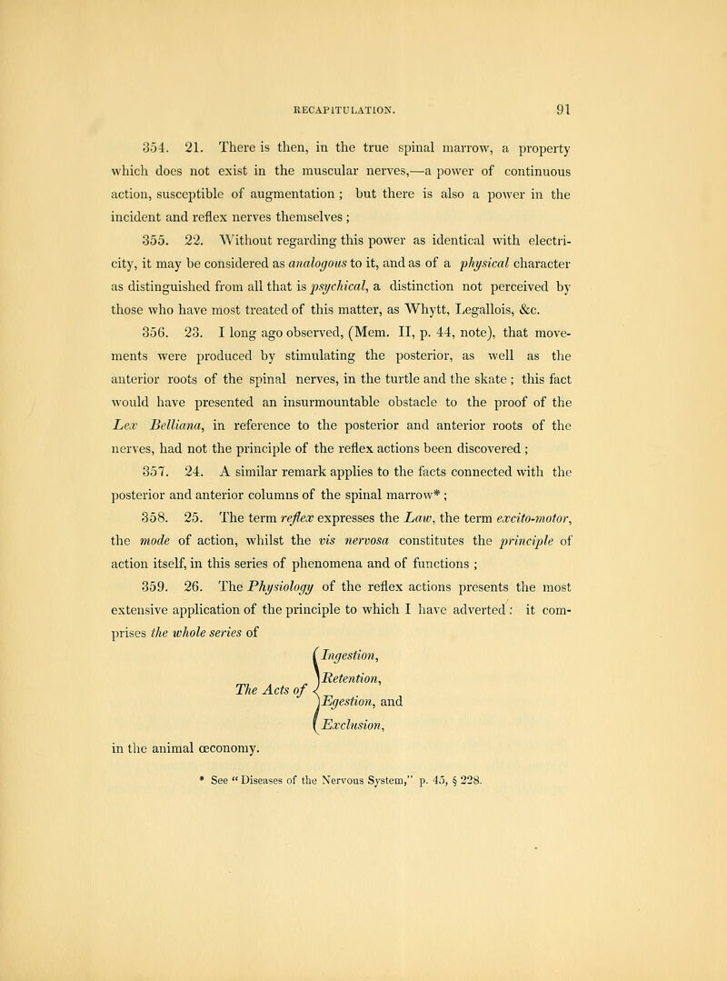354. 21. There is then, in the true spinal marrow, a property which does not exist in the muscular nerves,—a power of continuous action, susceptible of augmentation ; but there is also a power in the incident and reflex nerves themselves ; 355. 22. Without regarding this power as identical with electri- city, it may be considered as analogous to it, and as of a physical character as distinguished from all that is psychical, a distinction not perceived by those who have most treated of this matter, as Whytt, Legallois, &c. 356. 23. I long ago observed, (Mem. II, p. 44, note), that move- ments were produced by stimulating the posterior, as well as the anterior roots of the spinal nerves, in the turtle and the skate ; this fact would have presented an insurmountable obstacle to the proof of the Lex Belliana, in reference to the posterior and anterior roots of the nerves, had not the principle of the reflex actions been discovered ; 357. 24. A similar remark applies to the facts connected with the posterior and anterior columns of the spinal marrow*; 358. 25. The term reflex expresses the La^v, the term excito-motor, the mode of action, whilst the vis nervosa constitutes the principle of action itself, in this series of phenomena and of functions ; 359. 26. The Physiology of the reflex actions presents the most extensive application of the principle to which I have adverted : it com- prises the whole series of ! Ingestion, Retention, Egestion, and Exchision, in the animal ceconomy. » See Diseases of the Nervous System, p. 45, § 228.