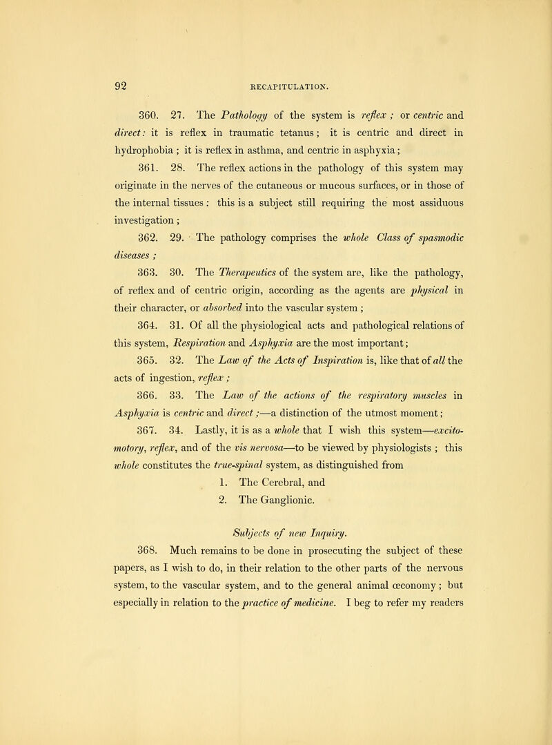 360. 27. The Pathology of the system is reflex ; or centric and direct: it is reflex in traumatic tetanus; it is centric and direct in hydrophobia ; it is reflex in asthma, and centric in asphyxia; 361. 28. The reflex actions in the pathology of this system may originate in the nerves of the cutaneous or mucous surfaces, or in those of the internal tissues : this is a subject still requiring the most assiduous investigation; 362. 29. ■ The pathology comprises the whole Class of spasmodic diseases ; 363. 30. The Tlierapeutics of the system are, like the pathology, of reflex and of centric origin, according as the agents are physical in their character, or absorbed into the vascular system ; 364. 31. Of all the physiological acts and pathological relations of this system. Respiration and Asphyxia are the most important; 365. 32. The Law of the Acts of Inspiration is, like that oiall the acts of ingestion, refex; 366. 33. The Law of the actions of the respiratory muscles in Asphyxia is centric and direct;—a distinction of the utmost moment; 367. 34. Lastly, it is as a whole that I wish this system—excito- motory, reflex, and of the vis nervosa—to be viewed by physiologists ; this whole constitutes the true-spinal system, as distinguished from 1. The Cerebral, and 2. The Ganglionic. Subjects of new Inquiry. 368. Much remains to be done in prosecuting the subject of these papers, as I wish to do, in their relation to the other parts of the nervous system, to the vascular system, and to the general animal oeconomy ; but especially in relation to the practice of medicine. I beg to refer my readers