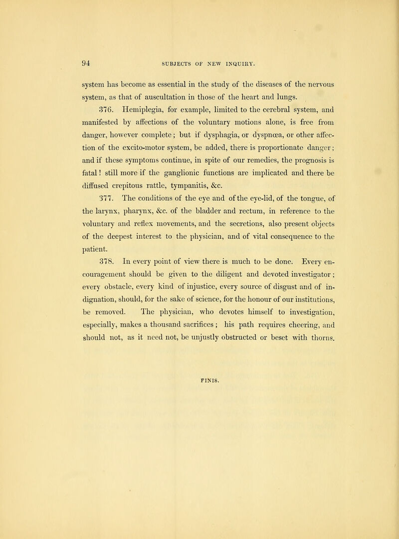 system has become as essential in the study of the diseases of the nervous system, as that of auscultation in those of the heart and lungs. 376. Hemiplegia, for example, limited to the cerebral system, and manifested by affections of the voluntary motions alone, is free from danger, however complete; but if dysphagia, or dyspnoea, or other affec- tion of the excito-motor system, be added, there is proportionate danger; and if these symptoms continue, in spite of our remedies, the prognosis is fatal! still more if the ganglionic functions are implicated and there be diffused crepitous rattle, tympanitis, &c. 377. The conditions of the eye and of the eye-lid, of the tongue, of the larynx, pharynx, &c. of the bladder and rectum, in reference to the voluntary and reflex movements, and the secretions, also present objects of the deepest interest to the physician, and of vital consequence to the patient. 378. In every point of view there is much to be done. Every en- couragement should be given to the diligent and devoted investigator; every obstacle, every kind of injustice, every source of disgust and of in- dignation, should, for the sake of science, for the honour of our institutions, be removed. The physician, who devotes himself to investigation, especially, makes a thousand sacrifices ; his path requires cheering, and should not, as it need not, be unjustly obstructed or beset with thorns. FINIS.