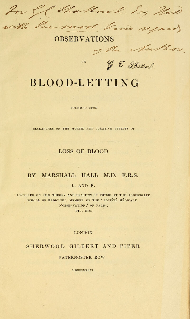 't*^^-''^^ OBSERVATIONS BLOOD-LETTING FflUNDED UPON UESriARCHES ON THE MORBID AND CCKATIVE EFFECTS OF LOSS OF BLOOD BY MARSHALL HALL M.D. F.R.S. L. AND E. I.ECXUKEll ON THE THEORY AND PRACTICE OF PHYSIC AT THE ALDERSGATE SCHOOL OF MEDICINE ; MEMBER OF THE ' SOCIETE MEDICALE d'oBSERVATION,' OF PARIS; ETC. ETC. LONDON SHERWOOD GILBERT AND PIPER PATERNOSTER ROW MDCCCXXXVI