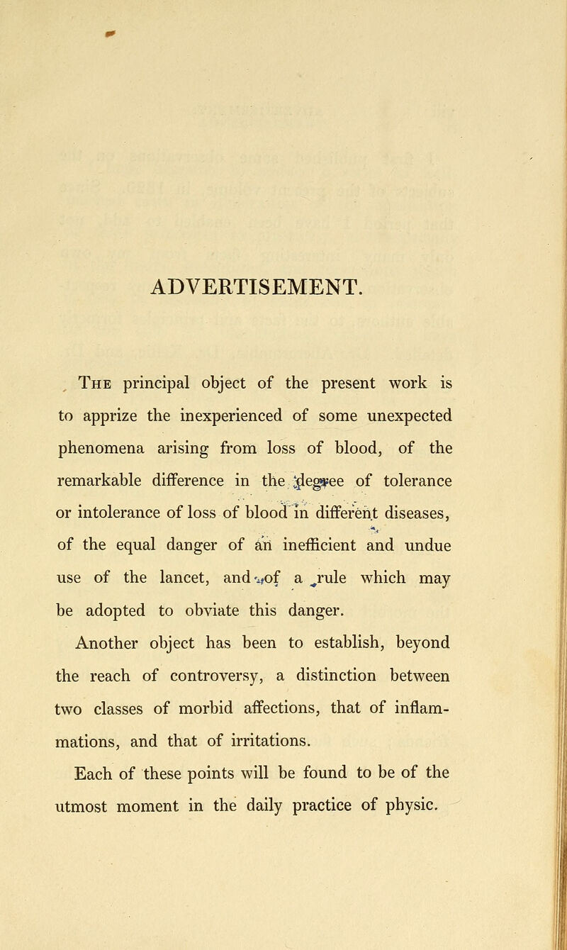 ADVERTISEMENT. The principal object of the present work is to apprize the inexperienced of some unexpected phenomena arising from loss of blood, of the remarkable difference in the ^^eg^ee of tolerance or intolerance of loss of blood in different diseases, of the equal danger of an inefficient and undue use of the lancet, and'^,of a ^rule which may be adopted to obviate this danger. Another object has been to establish, beyond the reach of controversy, a distinction between two classes of morbid affections, that of inflam- mations, and that of irritations. Each of these points will be found to be of the utmost moment in the daily practice of physic.