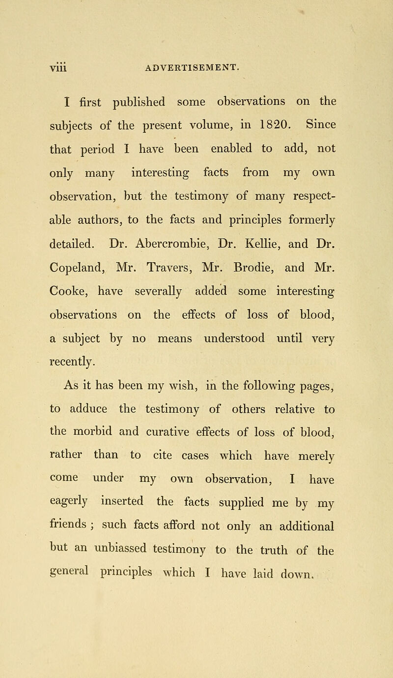 I first published some observations on the subjects of the present volume, in 1820. Since that period I have been enabled to add, not only many interesting facts from my own observation, but the testimony of many respect- able authors, to the facts and principles formerly detailed. Dr. Abercrombie, Dr. Kellie, and Dr. Copeland, Mr. Travers, Mr. Brodie, and Mr. Cooke, have severally added some interesting observations on the effects of loss of blood, a subject by no means understood until very recently. As it has been my wish, in the following pages, to adduce the testimony of others relative to the morbid and curative effects of loss of blood, rather than to cite cases which have merely come under my own observation, I have eagerly inserted the facts supplied me by my friends ; such facts afford not only an additional but an unbiassed testimony to the truth of the