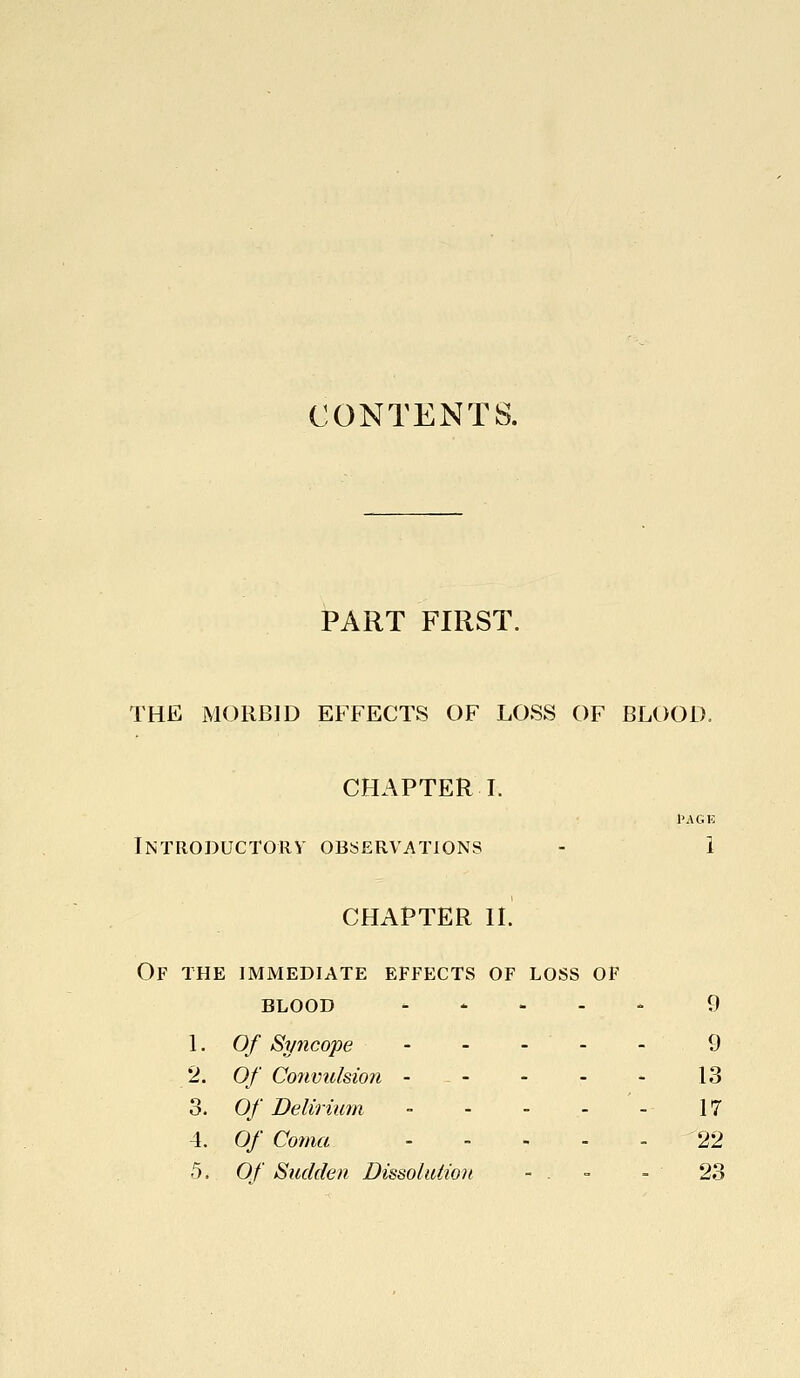 CONTENTS. PART FIRST. THE MORBID EFFECTS OF LOSS OF BLOOD. CHAPTER L I'AGE Introductory observations - 1 CHAPTER IL Of the immediate effects of loss of BLOOD .... - 9 1. Of Syncope - - - - - 9 2. Of Convulsion - - - - - 13 3. Of Delirium - - - - - 17 4. Of Coma 22