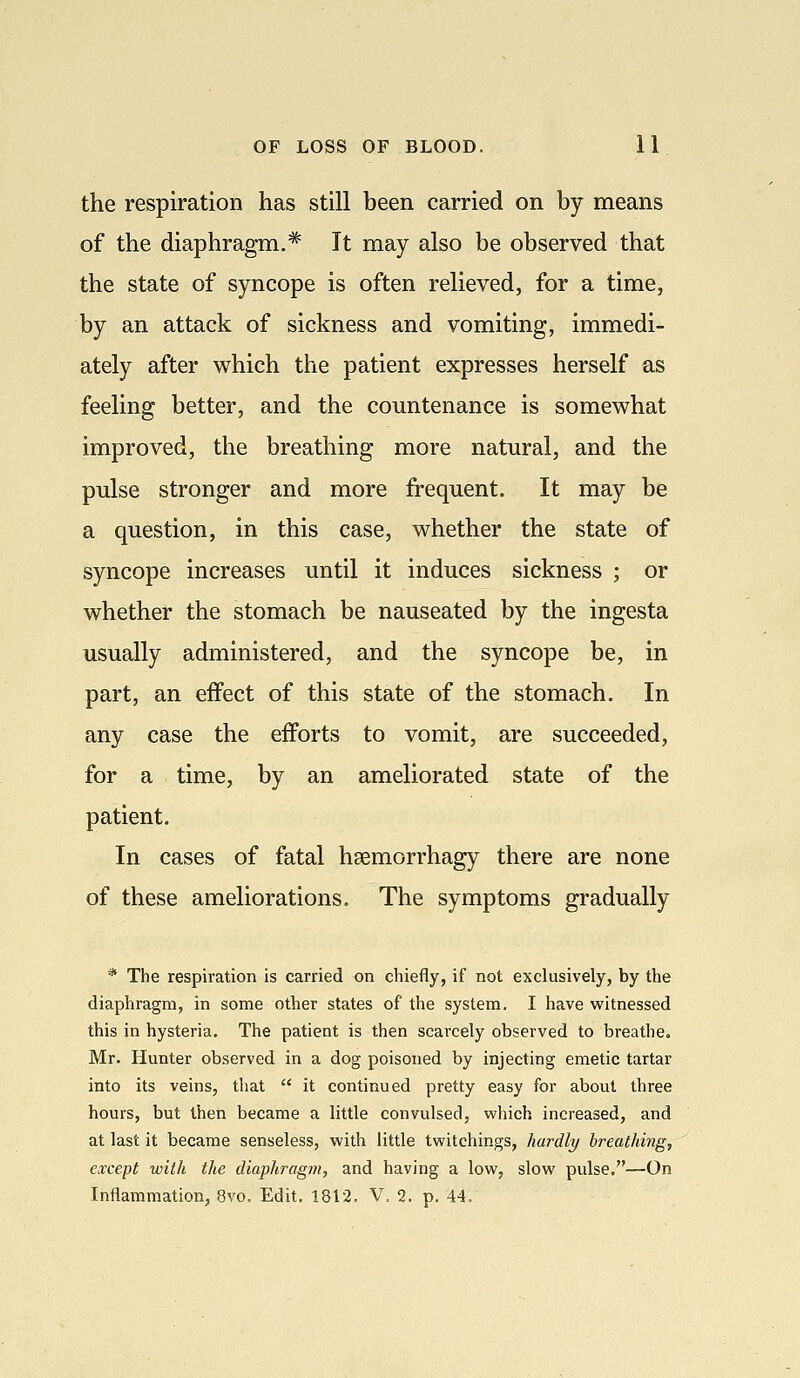 the respiration has still been carried on by means of the diaphragm.* It may also be observed that the state of syncope is often relieved, for a time, by an attack of sickness and vomiting, immedi- ately after which the patient expresses herself as feeling better, and the countenance is somewhat improved, the breathing more natural, and the pulse stronger and more frequent. It may be a question, in this case, whether the state of syncope increases until it induces sickness ; or whether the stomach be nauseated by the ingesta usually administered, and the syncope be, in part, an effect of this state of the stomach. In any case the efforts to vomit, are succeeded, for a time, by an ameliorated state of the patient. In cases of fatal hsemorrhagy there are none of these ameliorations. The symptoms gradually * The respiration is carried on chiefly, if not exclusively, by the diaphragm, in some other states of the system, I have witnessed this in hysteria. The patient is then scarcely observed to breathe. Mr. Hunter observed in a dog poisoned by injecting emetic tartar into its veins, that  it continued pretty easy for about three hours, but then became a little convulsed, which increased, and at last it became senseless, with little twitchings, hardly breathing, except with the diaphragm, and having a low, slow pulse.—On Inflammation, 8vo. Edit. 1812, V. 2. p. 44.