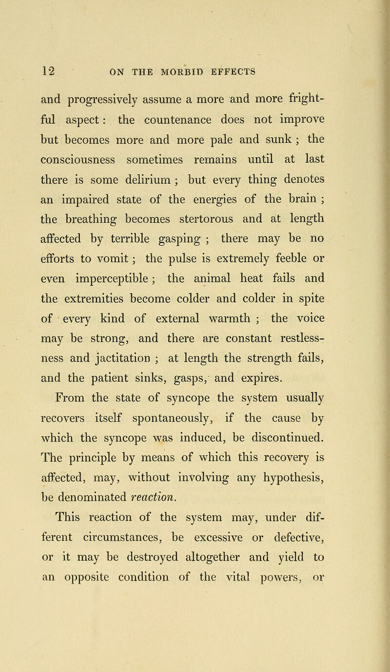 and progressively assume a more and more fright- ful aspect: the countenance does not improve but becomes more and more pale and sunk ; the consciousness sometimes remains until at last there is some delirium ; but every thing denotes an impaired state of the energies of the brain ; the breathing becomes stertorous and at length affected by terrible gasping ; there may be no efforts to vomit; the pulse is extremely feeble or even imperceptible; the animal heat fails and the extremities become colder and colder in spite of every kind of external warmth ; the voice may be strong, and there are constant restless- ness and jactitation ; at length the strength fails, and the patient sinks, gasps, and expires. From the state of syncope the system usually recovers itself spontaneously, if the cause by which the syncope was induced, be discontinued. The principle by means of which this recovery is affected, may, without involving any hypothesis, be denominated reaction. This reaction of the system may, under dif- ferent circumstances, be excessive or defective, or it may be destroyed altogether and yield to an opposite condition of the vital powers, or