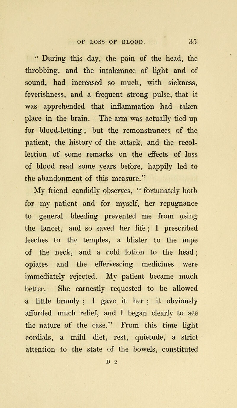  During this day, the pain of the head, the throbbing, and the intolerance of light and of sound, had increased so much, with sickness, feverishness, and a frequent strong pulse, that it was apprehended that inflammation had taken place in the brain. The arm was actually tied up for blood-letting; but the remonstrances of the patient, the history of the attack, and the recol- lection of some remarks on the effects of loss of blood read some years before, happily led to the abandonment of this measure. My friend candidly observes,  fortunately both for my patient and for myself, her repugnance to general bleeding prevented me from using the lancet, and so saved her life; I prescribed leeches to the temples, a blister to the nape of the neck, and a cold lotion to the head; opiates and the effervescing medicines were immediately rejected. My patient became much better. She earnestly requested to be allowed a little brandy ; I gave it her ; it obviously afforded much relief, and I began clearly to see the nature of the case. From this time light cordials, a mild diet, rest, quietude, a strict attention to the state of the bowels, constituted D 2