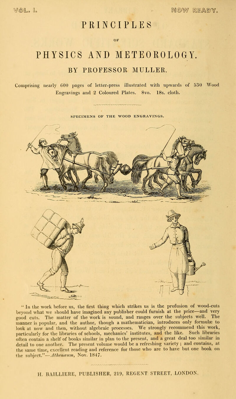 ^e)La a= 1@W Kli:/^©v„ PRINCIPLES OF PHYSICS AND METEOROLOGY. BY PROFESSOR MULLER. Comprising nearly 600 pages of letter-press illustrated with upwards of 530 Wood Engravings and 2 Coloured Plates. 8vo. 18s. cloth. SPECIMENS OF THE WOOD ENGRAVINGS. -~JWtt  In the work before us, the first thing which strikes us is the profusion of wood-cuts beyond what we should have imagined any publisher could furnish at the price—and very good cuts. The matter of the work is sound, and ranges over the subjects well. The manner is popular, and the author, though a mathematician, introduces only formulDe to look at now and then, without algebraic processes. We strongly recommend this work, particularly for the Ubraries of schools, mechanics' institutes, and the like. Such libraries often contain a shelf of books similar in plan to the present, and a great deal too similar in detail to one another. The present volume would he. a refreshing variety ; and contains, at the same time, excellent reading and reference for those who are to have l)ut one book on the subject.—/lUiena'um, Nov. 1847.
