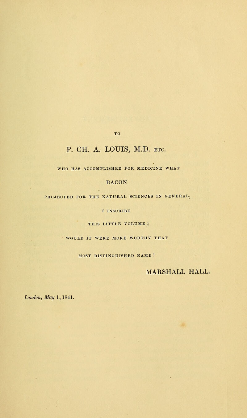 p. CH. A. LOUIS, M.D. etc. WHO HAS ACCOMPLISHED FOR MEDICINE WHAT BACON PROJECTED FOR THE NATURAL SCIENCES IN GENERAL, I INSCRIBE THIS LITTLE VOLUME } WOULD IT WERE MORE WORTHY THAT MOST DISTINGUISHED NAME ! MARSHALL HALL. London^ May 1,1841.