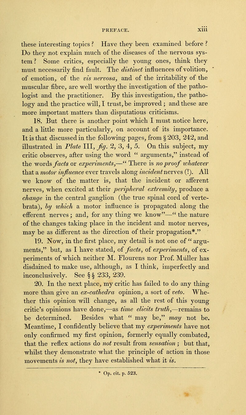 these interesting topics ? Have they been examined before ? Do they not explain much of the diseases of the nervous sys- tem ? Some critics, especially the young ones, think they must necessarily find fault. The distinct influences of volition, of emotion, of the vis nervosa, and of the irritability of the muscular fibre, are well worthy the investigation of the patho- logist and the practitioner. By this investigation, the patho- logy and the practice will, I trust, be improved; and these are more important matters than disputatious criticisms. 18. But there is another point which I must notice here, and a little more particularly, on account of its importance. It is that discussed in the following pages, from § 203, 242, and illustrated in Plate III, fig. 2, 3, 4, 5. On this subject, my critic observes, after using the word  arguments, instead of the words jfacfe or experiments,— There is no proof ivhatever that a motor influence ever travels along incident nexYes (!). All we know of the matter is, that the incident or afierent nerves, when excited at their peripheral extremity, produce a change in the central ganglion (the true spinal cord of verte- brata), Inj which a motor influence is propagated along the efierent nerves; and, for any thing we know— the nature of the changes taking place in the incident and motor nerves, may be as different as the direction of their propagation*. 19. Now, in the first place, my detail is not one of  argu- ments, but, as I have stated, of facts, of experiments, of ex- periments of which neither M. Flourens nor Prof. Miiller has disdained to make use, although, as I think, imperfectly and inconclusively. See § § 233, 239. 20. In the next place, my critic has failed to do any thing more than give an ex-cathedra opinion, a sort of veto. Whe- ther this opinion will change, as all the rest of this young critic's opinions have done,—as time elicits truth,—remains to be determined. Besides what  may be, may not be. Meantime, I confidently believe that my experiments have not only confirmed my first opinion, formerly equally combated, that the reflex actions do not result from sensation -, but that, whilst they demonstrate what the principle of action in those movements is not, they have established what it is. * Op. cit. p. 523.