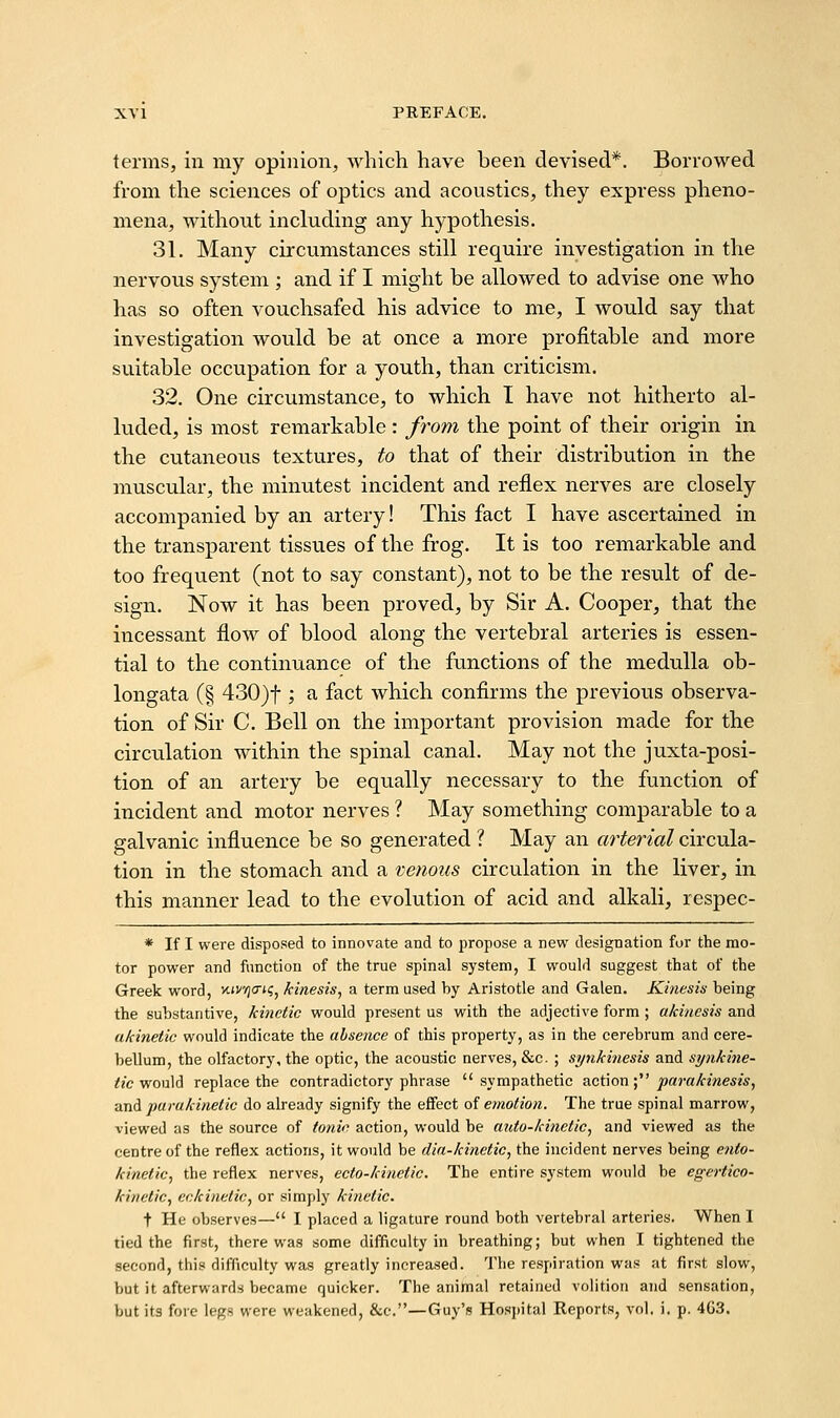 terms, in my opinion, which have been devised*. Borrowed from the sciences of optics and acoustics, they express pheno- mena, without including any hypothesis. 31. Many circumstances still require investigation in the nervous system; and if I might be allowed to advise one who has so often vouchsafed his advice to me, I would say that investigation would be at once a more profitable and more suitable occupation for a youth, than criticism. 32. One circumstance, to which I have not hitherto al- luded, is most remarkable: from the point of their origin in the cutaneous textures, to that of their distribution in the muscular, the minutest incident and reflex nerves are closely accompanied by an artery! This fact I have ascertained in the transparent tissues of the frog. It is too remarkable and too frequent (not to say constant), not to be the result of de- sign. Now it has been proved, by Sir A. Cooper, that the incessant flow of blood along the vertebral arteries is essen- tial to the continuance of the functions of the medulla ob- longata (§ 430)t; a fact which confirms the previous observa- tion of Sir C. Bell on the important provision made for the circulation within the spinal canal. May not the juxta-posi- tion of an artery be equally necessary to the function of incident and motor nerves ? May something comparable to a galvanic influence be so generated ? May an arterial circula- tion in the stomach and a venous circulation in the liver, in this manner lead to the evolution of acid and alkali, respec- * If I were disposed to innovate and to propose a new designation for the mo- tor power and function of the true spinal system, I would suggest that of the Greek word, xtv/jo-iij, kinesis^ a term used by Aristotle and Galen. Kinesis being the substantive, kinetic would present us with the adjective form ; akinesis and akinetic would indicate the absence of this property, as in the cerebrum and cere- bellum, the olfactory, the optic, the acoustic nerves, &c. ; synkinesis and synkine- <?c would replace the contradictory phrase sympathetic action ; ^ara/fme*?*, and parukinetic do already signify the effect of emotion. The true spinal marrow, viewed as the source of tonic action, would be auto-kitietic, and viewed as the centre of the reflex actions, it would be dia-kinetic, the incident nerves being ento- kinetic, the reflex nerves, ecto-kinetic. The entire system would be egertico- kinetic, eckinetic, or simply kinetic. t He observes— I placed a ligature round both vertebral arteries. When 1 tied the first, there was some difficulty in breathing; but when I tightened the second, this difficulty was greatly increased. The respiration was at first slow, but it afterwards became quicker. The animal retained volition and sensation, but its fore legs were weakened, &c.—Guy's Hos])ital Reports, vol. i. p. 4G3.